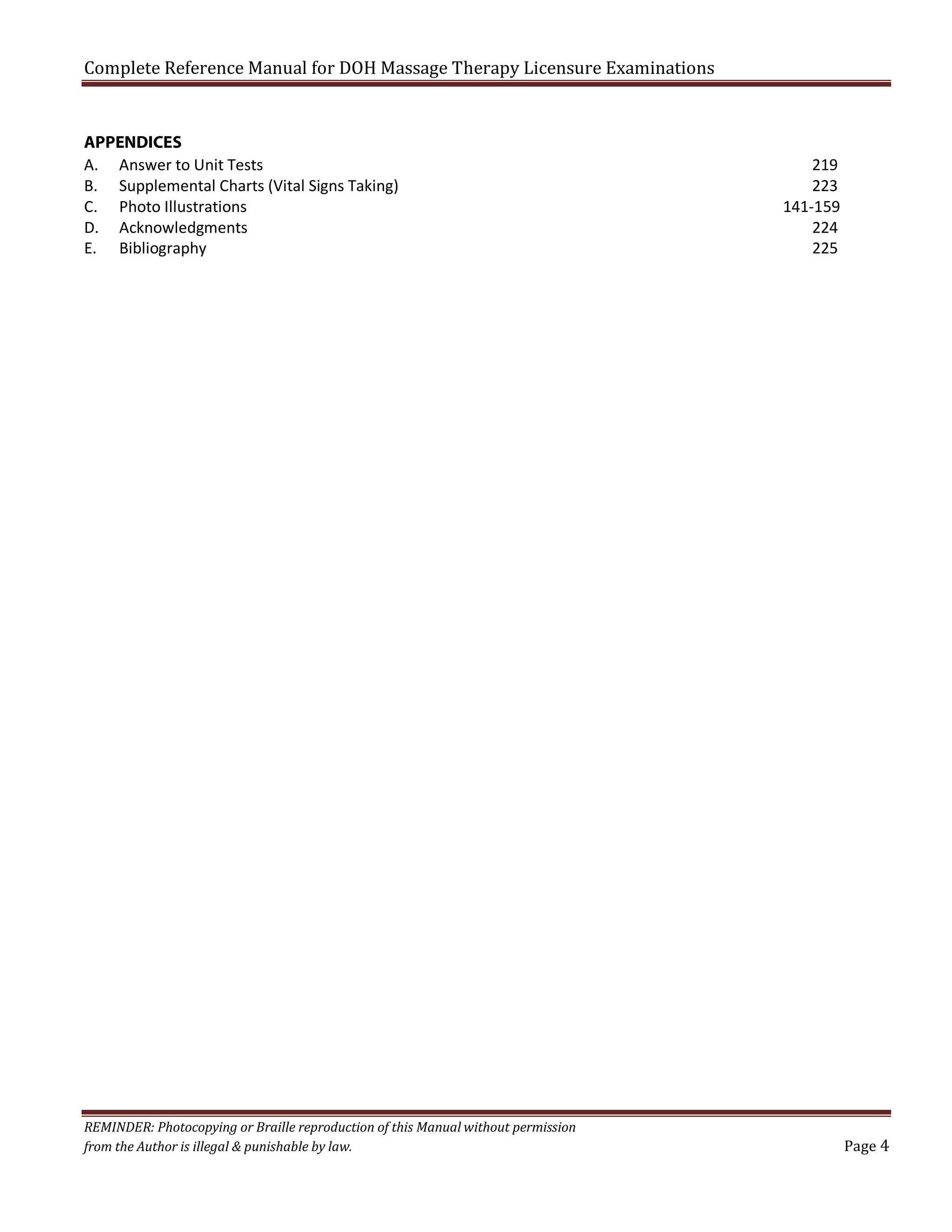 Complete Reference Manual for DOH Massage Therapy Licensure Examinations
APPENDICES
A. Answer to Unit Tests
B. Supplemental Charts (Vital Signs Taking)
C. Photo Illustrations
D. Acknowledgments
E. Bibliography

REMINDER: Photocopying or Braille reproduction of this Manual without permission
from the Author is illegal & punishable by law.

219
223
141-159
224
225

Page 4

 