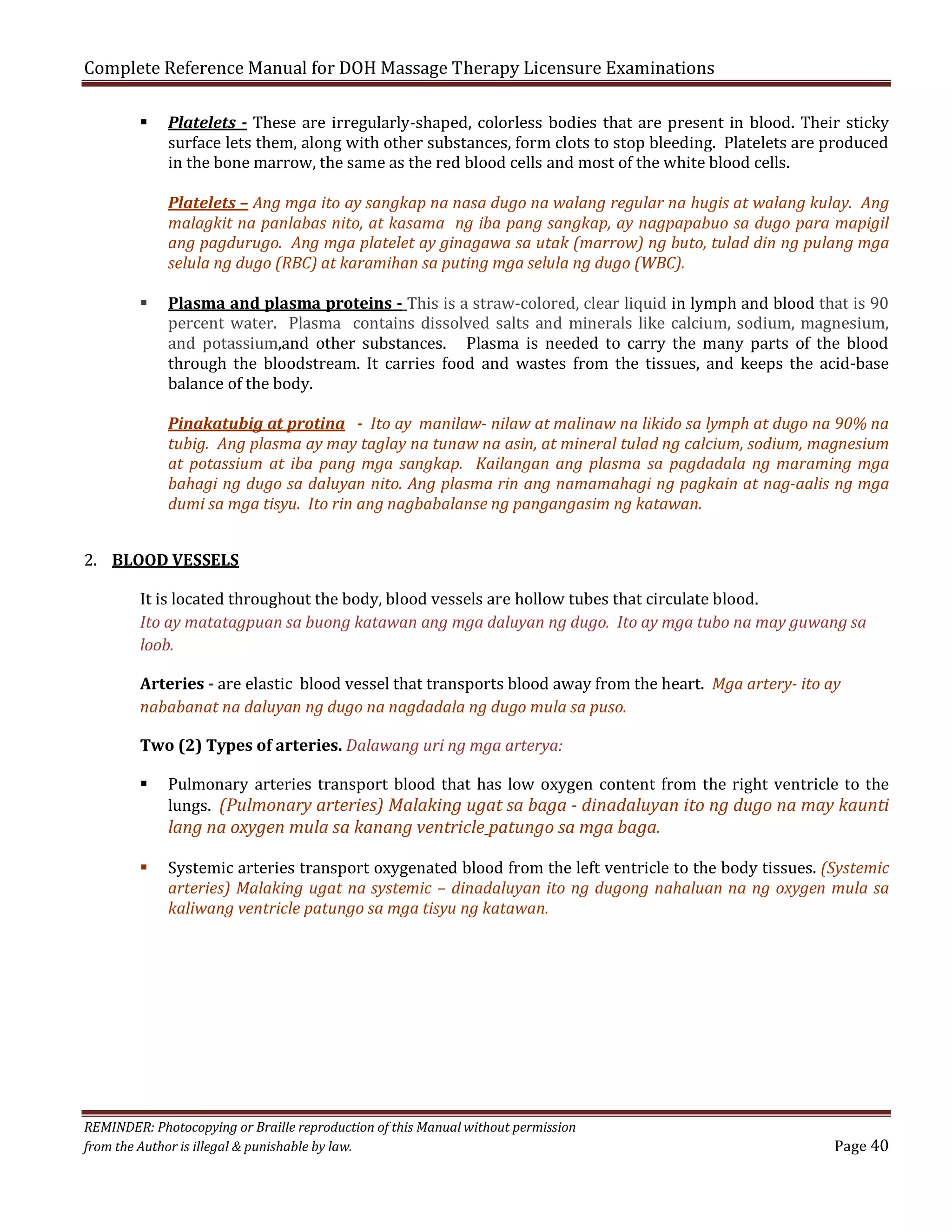 Complete Reference Manual for DOH Massage Therapy Licensure Examinations


Platelets - These are irregularly-shaped, colorless bodies that are present in blood. Their sticky
surface lets them, along with other substances, form clots to stop bleeding. Platelets are produced
in the bone marrow, the same as the red blood cells and most of the white blood cells.

Platelets – Ang mga ito ay sangkap na nasa dugo na walang regular na hugis at walang kulay. Ang
malagkit na panlabas nito, at kasama ng iba pang sangkap, ay nagpapabuo sa dugo para mapigil
ang pagdurugo. Ang mga platelet ay ginagawa sa utak (marrow) ng buto, tulad din ng pulang mga
selula ng dugo (RBC) at karamihan sa puting mga selula ng dugo (WBC).



Plasma and plasma proteins - This is a straw-colored, clear liquid in lymph and blood that is 90
percent water. Plasma contains dissolved salts and minerals like calcium, sodium, magnesium,
and potassium,and other substances. Plasma is needed to carry the many parts of the blood
through the bloodstream. It carries food and wastes from the tissues, and keeps the acid-base
balance of the body.

Pinakatubig at protina - Ito ay manilaw- nilaw at malinaw na likido sa lymph at dugo na 90% na
tubig. Ang plasma ay may taglay na tunaw na asin, at mineral tulad ng calcium, sodium, magnesium
at potassium at iba pang mga sangkap. Kailangan ang plasma sa pagdadala ng maraming mga
bahagi ng dugo sa daluyan nito. Ang plasma rin ang namamahagi ng pagkain at nag-aalis ng mga
dumi sa mga tisyu. Ito rin ang nagbabalanse ng pangangasim ng katawan.

2. BLOOD VESSELS

It is located throughout the body, blood vessels are hollow tubes that circulate blood.
Ito ay matatagpuan sa buong katawan ang mga daluyan ng dugo. Ito ay mga tubo na may guwang sa
loob.

Arteries - are elastic blood vessel that transports blood away from the heart. Mga artery- ito ay
nababanat na daluyan ng dugo na nagdadala ng dugo mula sa puso.
Two (2) Types of arteries. Dalawang uri ng mga arterya:


Pulmonary arteries transport blood that has low oxygen content from the right ventricle to the
lungs. (Pulmonary arteries) Malaking ugat sa baga - dinadaluyan ito ng dugo na may kaunti

lang na oxygen mula sa kanang ventricle patungo sa mga baga.


Systemic arteries transport oxygenated blood from the left ventricle to the body tissues. (Systemic
arteries) Malaking ugat na systemic – dinadaluyan ito ng dugong nahaluan na ng oxygen mula sa
kaliwang ventricle patungo sa mga tisyu ng katawan.

REMINDER: Photocopying or Braille reproduction of this Manual without permission
from the Author is illegal & punishable by law.

Page 40

 
