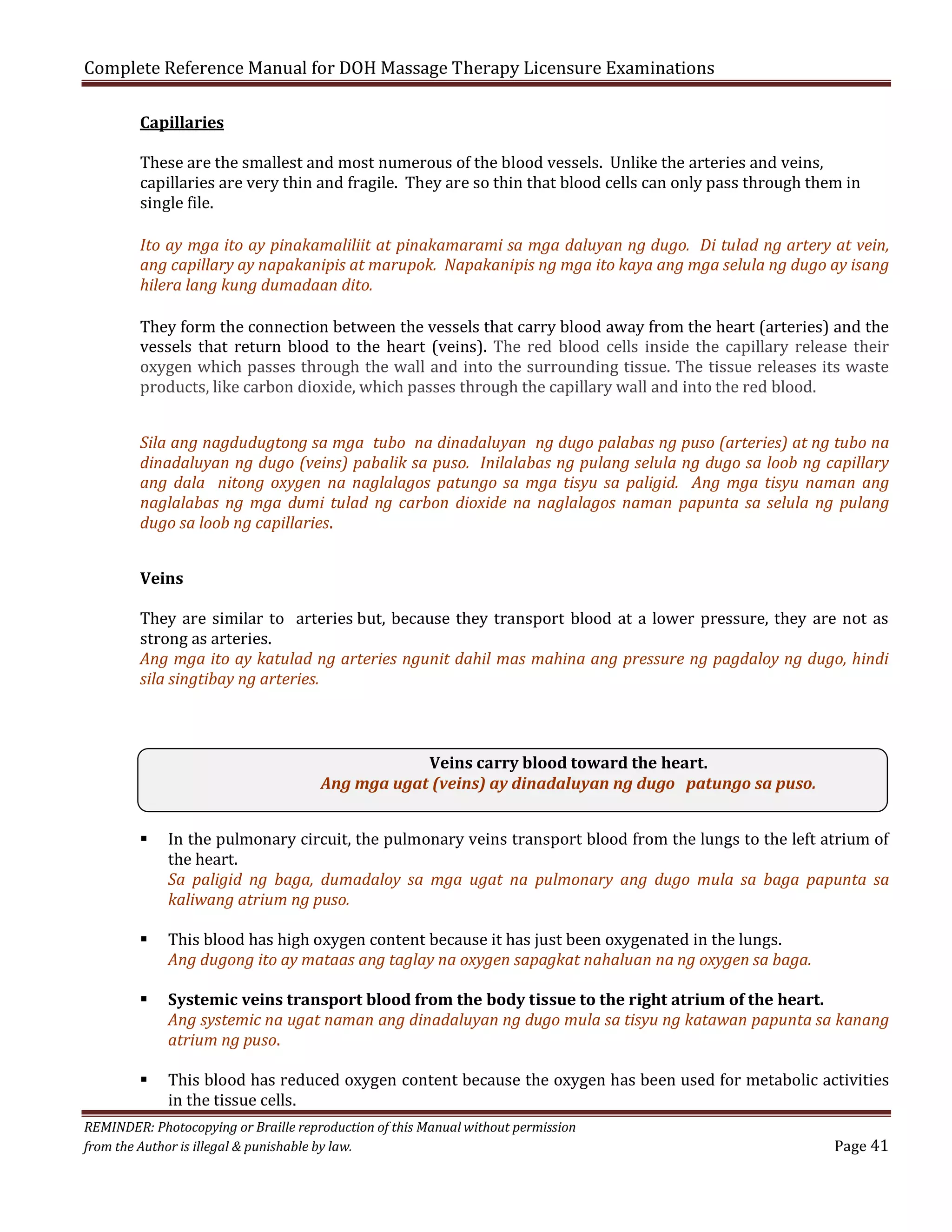 Complete Reference Manual for DOH Massage Therapy Licensure Examinations
Capillaries

These are the smallest and most numerous of the blood vessels. Unlike the arteries and veins,
capillaries are very thin and fragile. They are so thin that blood cells can only pass through them in
single file.

Ito ay mga ito ay pinakamaliliit at pinakamarami sa mga daluyan ng dugo. Di tulad ng artery at vein,
ang capillary ay napakanipis at marupok. Napakanipis ng mga ito kaya ang mga selula ng dugo ay isang
hilera lang kung dumadaan dito.
They form the connection between the vessels that carry blood away from the heart (arteries) and the
vessels that return blood to the heart (veins). The red blood cells inside the capillary release their
oxygen which passes through the wall and into the surrounding tissue. The tissue releases its waste
products, like carbon dioxide, which passes through the capillary wall and into the red blood.

Sila ang nagdudugtong sa mga tubo na dinadaluyan ng dugo palabas ng puso (arteries) at ng tubo na
dinadaluyan ng dugo (veins) pabalik sa puso. Inilalabas ng pulang selula ng dugo sa loob ng capillary
ang dala nitong oxygen na naglalagos patungo sa mga tisyu sa paligid. Ang mga tisyu naman ang
naglalabas ng mga dumi tulad ng carbon dioxide na naglalagos naman papunta sa selula ng pulang
dugo sa loob ng capillaries.
Veins

They are similar to arteries but, because they transport blood at a lower pressure, they are not as
strong as arteries.
Ang mga ito ay katulad ng arteries ngunit dahil mas mahina ang pressure ng pagdaloy ng dugo, hindi
sila singtibay ng arteries.

Veins carry blood toward the heart.
Ang mga ugat (veins) ay dinadaluyan ng dugo patungo sa puso.








In the pulmonary circuit, the pulmonary veins transport blood from the lungs to the left atrium of
the heart.
Sa paligid ng baga, dumadaloy sa mga ugat na pulmonary ang dugo mula sa baga papunta sa
kaliwang atrium ng puso.
This blood has high oxygen content because it has just been oxygenated in the lungs.
Ang dugong ito ay mataas ang taglay na oxygen sapagkat nahaluan na ng oxygen sa baga.

Systemic veins transport blood from the body tissue to the right atrium of the heart.
Ang systemic na ugat naman ang dinadaluyan ng dugo mula sa tisyu ng katawan papunta sa kanang
atrium ng puso.
This blood has reduced oxygen content because the oxygen has been used for metabolic activities
in the tissue cells.

REMINDER: Photocopying or Braille reproduction of this Manual without permission
from the Author is illegal & punishable by law.

Page 41

 