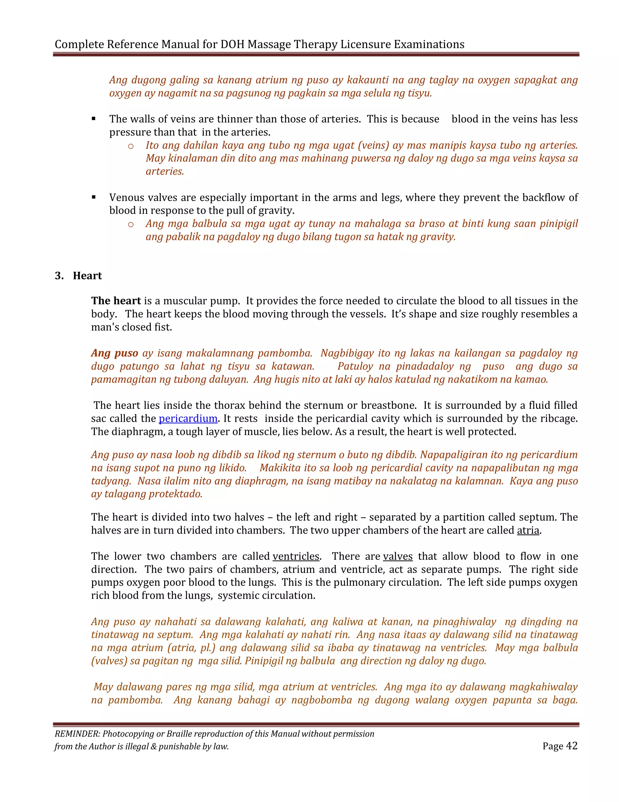 Complete Reference Manual for DOH Massage Therapy Licensure Examinations

Ang dugong galing sa kanang atrium ng puso ay kakaunti na ang taglay na oxygen sapagkat ang
oxygen ay nagamit na sa pagsunog ng pagkain sa mga selula ng tisyu.





The walls of veins are thinner than those of arteries. This is because blood in the veins has less
pressure than that in the arteries.
o Ito ang dahilan kaya ang tubo ng mga ugat (veins) ay mas manipis kaysa tubo ng arteries.
May kinalaman din dito ang mas mahinang puwersa ng daloy ng dugo sa mga veins kaysa sa
arteries.
Venous valves are especially important in the arms and legs, where they prevent the backflow of
blood in response to the pull of gravity.
o Ang mga balbula sa mga ugat ay tunay na mahalaga sa braso at binti kung saan pinipigil
ang pabalik na pagdaloy ng dugo bilang tugon sa hatak ng gravity.

3. Heart

The heart is a muscular pump. It provides the force needed to circulate the blood to all tissues in the
body. The heart keeps the blood moving through the vessels. It’s shape and size roughly resembles a
man's closed fist.
Ang puso ay isang makalamnang pambomba. Nagbibigay ito ng lakas na kailangan sa pagdaloy ng
dugo patungo sa lahat ng tisyu sa katawan.
Patuloy na pinadadaloy ng puso ang dugo sa
pamamagitan ng tubong daluyan. Ang hugis nito at laki ay halos katulad ng nakatikom na kamao.

The heart lies inside the thorax behind the sternum or breastbone. It is surrounded by a fluid filled
sac called the pericardium. It rests inside the pericardial cavity which is surrounded by the ribcage.
The diaphragm, a tough layer of muscle, lies below. As a result, the heart is well protected.

Ang puso ay nasa loob ng dibdib sa likod ng sternum o buto ng dibdib. Napapaligiran ito ng pericardium
na isang supot na puno ng likido. Makikita ito sa loob ng pericardial cavity na napapalibutan ng mga
tadyang. Nasa ilalim nito ang diaphragm, na isang matibay na nakalatag na kalamnan. Kaya ang puso
ay talagang protektado.
The heart is divided into two halves – the left and right – separated by a partition called septum. The
halves are in turn divided into chambers. The two upper chambers of the heart are called atria.

The lower two chambers are called ventricles. There are valves that allow blood to flow in one
direction. The two pairs of chambers, atrium and ventricle, act as separate pumps. The right side
pumps oxygen poor blood to the lungs. This is the pulmonary circulation. The left side pumps oxygen
rich blood from the lungs, systemic circulation.

Ang puso ay nahahati sa dalawang kalahati, ang kaliwa at kanan, na pinaghiwalay ng dingding na
tinatawag na septum. Ang mga kalahati ay nahati rin. Ang nasa itaas ay dalawang silid na tinatawag
na mga atrium (atria, pl.) ang dalawang silid sa ibaba ay tinatawag na ventricles. May mga balbula
(valves) sa pagitan ng mga silid. Pinipigil ng balbula ang direction ng daloy ng dugo.
May dalawang pares ng mga silid, mga atrium at ventricles. Ang mga ito ay dalawang magkahiwalay
na pambomba. Ang kanang bahagi ay nagbobomba ng dugong walang oxygen papunta sa baga.
REMINDER: Photocopying or Braille reproduction of this Manual without permission
from the Author is illegal & punishable by law.

Page 42

 
