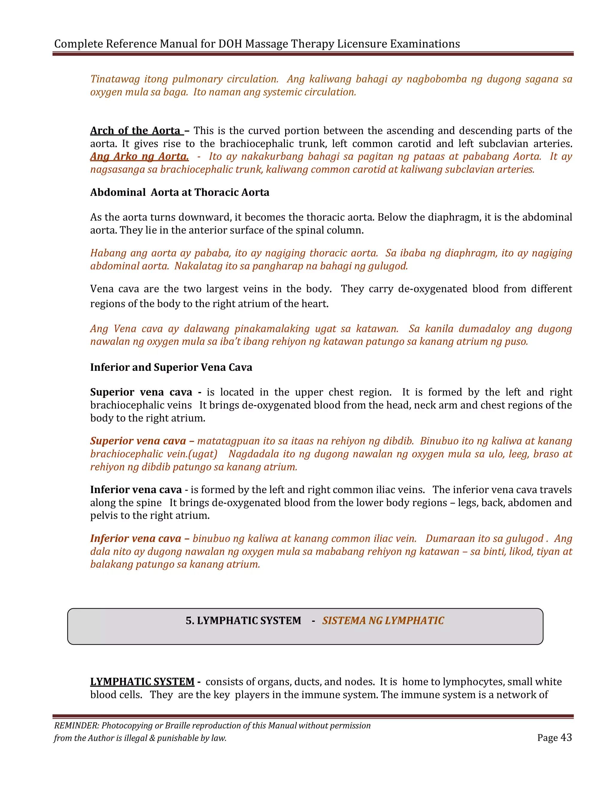 Complete Reference Manual for DOH Massage Therapy Licensure Examinations

Tinatawag itong pulmonary circulation. Ang kaliwang bahagi ay nagbobomba ng dugong sagana sa
oxygen mula sa baga. Ito naman ang systemic circulation.

Arch of the Aorta – This is the curved portion between the ascending and descending parts of the
aorta. It gives rise to the brachiocephalic trunk, left common carotid and left subclavian arteries.
Ang Arko ng Aorta. - Ito ay nakakurbang bahagi sa pagitan ng pataas at pababang Aorta. It ay
nagsasanga sa brachiocephalic trunk, kaliwang common carotid at kaliwang subclavian arteries.
Abdominal Aorta at Thoracic Aorta

As the aorta turns downward, it becomes the thoracic aorta. Below the diaphragm, it is the abdominal
aorta. They lie in the anterior surface of the spinal column.

Habang ang aorta ay pababa, ito ay nagiging thoracic aorta. Sa ibaba ng diaphragm, ito ay nagiging
abdominal aorta. Nakalatag ito sa pangharap na bahagi ng gulugod.
Vena cava are the two largest veins in the body. They carry de-oxygenated blood from different
regions of the body to the right atrium of the heart.

Ang Vena cava ay dalawang pinakamalaking ugat sa katawan. Sa kanila dumadaloy ang dugong
nawalan ng oxygen mula sa iba’t ibang rehiyon ng katawan patungo sa kanang atrium ng puso.
Inferior and Superior Vena Cava

Superior vena cava - is located in the upper chest region. It is formed by the left and right
brachiocephalic veins It brings de-oxygenated blood from the head, neck arm and chest regions of the
body to the right atrium.

Superior vena cava – matatagpuan ito sa itaas na rehiyon ng dibdib. Binubuo ito ng kaliwa at kanang
brachiocephalic vein.(ugat) Nagdadala ito ng dugong nawalan ng oxygen mula sa ulo, leeg, braso at
rehiyon ng dibdib patungo sa kanang atrium.

Inferior vena cava - is formed by the left and right common iliac veins. The inferior vena cava travels
along the spine It brings de-oxygenated blood from the lower body regions – legs, back, abdomen and
pelvis to the right atrium.

Inferior vena cava – binubuo ng kaliwa at kanang common iliac vein. Dumaraan ito sa gulugod . Ang
dala nito ay dugong nawalan ng oxygen mula sa mababang rehiyon ng katawan – sa binti, likod, tiyan at
balakang patungo sa kanang atrium.

5. LYMPHATIC SYSTEM - SISTEMA NG LYMPHATIC
LYMPHATIC SYSTEM - consists of organs, ducts, and nodes. It is home to lymphocytes, small white
blood cells. They are the key players in the immune system. The immune system is a network of

REMINDER: Photocopying or Braille reproduction of this Manual without permission
from the Author is illegal & punishable by law.

Page 43

 