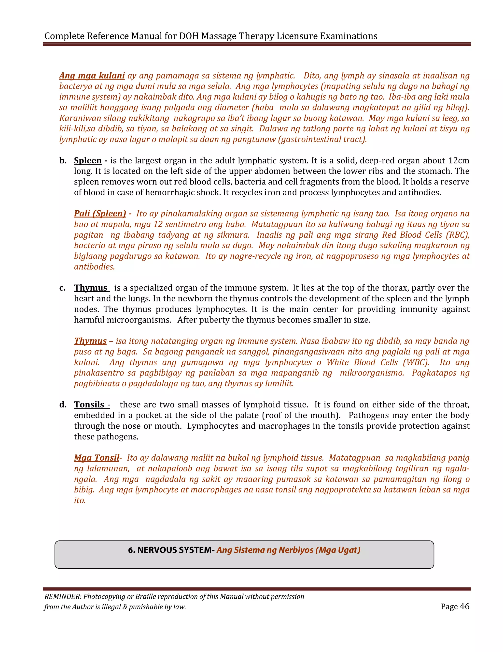Complete Reference Manual for DOH Massage Therapy Licensure Examinations
Ang mga kulani ay ang pamamaga sa sistema ng lymphatic. Dito, ang lymph ay sinasala at inaalisan ng
bacterya at ng mga dumi mula sa mga selula. Ang mga lymphocytes (maputing selula ng dugo na bahagi ng
immune system) ay nakaimbak dito. Ang mga kulani ay bilog o kahugis ng bato ng tao. Iba-iba ang laki mula
sa maliliit hanggang isang pulgada ang diameter (haba mula sa dalawang magkatapat na gilid ng bilog).
Karaniwan silang nakikitang nakagrupo sa iba’t ibang lugar sa buong katawan. May mga kulani sa leeg, sa
kili-kili,sa dibdib, sa tiyan, sa balakang at sa singit. Dalawa ng tatlong parte ng lahat ng kulani at tisyu ng
lymphatic ay nasa lugar o malapit sa daan ng pangtunaw (gastrointestinal tract).
b. Spleen - is the largest organ in the adult lymphatic system. It is a solid, deep-red organ about 12cm
long. It is located on the left side of the upper abdomen between the lower ribs and the stomach. The
spleen removes worn out red blood cells, bacteria and cell fragments from the blood. It holds a reserve
of blood in case of hemorrhagic shock. It recycles iron and process lymphocytes and antibodies.

Pali (Spleen) - Ito ay pinakamalaking organ sa sistemang lymphatic ng isang tao. Isa itong organo na
buo at mapula, mga 12 sentimetro ang haba. Matatagpuan ito sa kaliwang bahagi ng itaas ng tiyan sa
pagitan ng ibabang tadyang at ng sikmura. Inaalis ng pali ang mga sirang Red Blood Cells (RBC),
bacteria at mga piraso ng selula mula sa dugo. May nakaimbak din itong dugo sakaling magkaroon ng
biglaang pagdurugo sa katawan. Ito ay nagre-recycle ng iron, at nagpoproseso ng mga lymphocytes at
antibodies.

c. Thymus is a specialized organ of the immune system. It lies at the top of the thorax, partly over the
heart and the lungs. In the newborn the thymus controls the development of the spleen and the lymph
nodes. The thymus produces lymphocytes. It is the main center for providing immunity against
harmful microorganisms. After puberty the thymus becomes smaller in size.

Thymus – isa itong natatanging organ ng immune system. Nasa ibabaw ito ng dibdib, sa may banda ng
puso at ng baga. Sa bagong panganak na sanggol, pinangangasiwaan nito ang paglaki ng pali at mga
kulani. Ang thymus ang gumagawa ng mga lymphocytes o White Blood Cells (WBC). Ito ang
pinakasentro sa pagbibigay ng panlaban sa mga mapanganib ng mikroorganismo. Pagkatapos ng
pagbibinata o pagdadalaga ng tao, ang thymus ay lumiliit.

d. Tonsils - these are two small masses of lymphoid tissue. It is found on either side of the throat,
embedded in a pocket at the side of the palate (roof of the mouth). Pathogens may enter the body
through the nose or mouth. Lymphocytes and macrophages in the tonsils provide protection against
these pathogens.

Mga Tonsil- Ito ay dalawang maliit na bukol ng lymphoid tissue. Matatagpuan sa magkabilang panig
ng lalamunan, at nakapaloob ang bawat isa sa isang tila supot sa magkabilang tagiliran ng ngalangala. Ang mga nagdadala ng sakit ay maaaring pumasok sa katawan sa pamamagitan ng ilong o
bibig. Ang mga lymphocyte at macrophages na nasa tonsil ang nagpoprotekta sa katawan laban sa mga
ito.

6. NERVOUS SYSTEM- Ang Sistema ng Nerbiyos (Mga Ugat)

REMINDER: Photocopying or Braille reproduction of this Manual without permission
from the Author is illegal & punishable by law.

Page 46

 