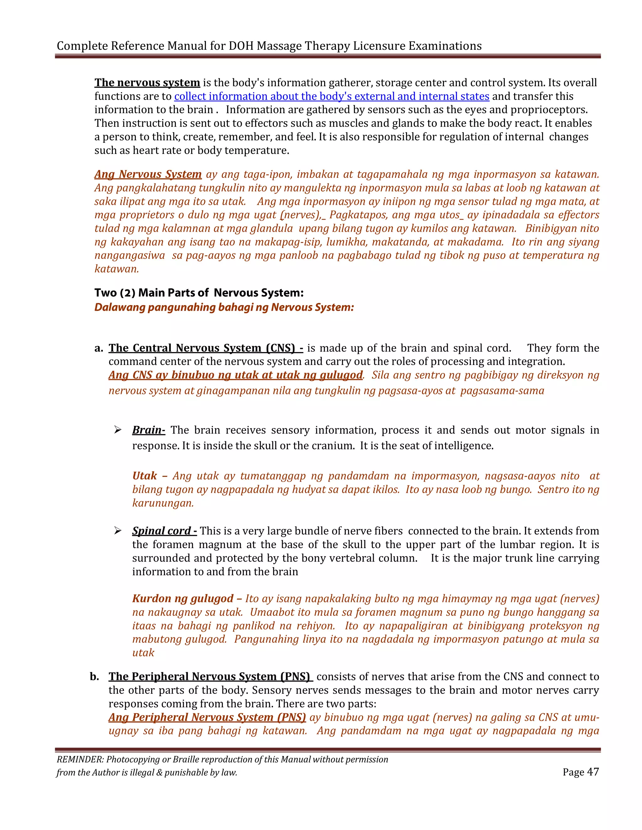 Complete Reference Manual for DOH Massage Therapy Licensure Examinations

The nervous system is the body's information gatherer, storage center and control system. Its overall
functions are to collect information about the body's external and internal states and transfer this
information to the brain . Information are gathered by sensors such as the eyes and proprioceptors.
Then instruction is sent out to effectors such as muscles and glands to make the body react. It enables
a person to think, create, remember, and feel. It is also responsible for regulation of internal changes
such as heart rate or body temperature.

Ang Nervous System ay ang taga-ipon, imbakan at tagapamahala ng mga inpormasyon sa katawan.
Ang pangkalahatang tungkulin nito ay mangulekta ng inpormasyon mula sa labas at loob ng katawan at
saka ilipat ang mga ito sa utak. Ang mga inpormasyon ay iniipon ng mga sensor tulad ng mga mata, at
mga proprietors o dulo ng mga ugat (nerves), Pagkatapos, ang mga utos ay ipinadadala sa effectors
tulad ng mga kalamnan at mga glandula upang bilang tugon ay kumilos ang katawan. Binibigyan nito
ng kakayahan ang isang tao na makapag-isip, lumikha, makatanda, at makadama. Ito rin ang siyang
nangangasiwa sa pag-aayos ng mga panloob na pagbabago tulad ng tibok ng puso at temperatura ng
katawan.

Two (2) Main Parts of Nervous System:
Dalawang pangunahing bahagi ng Nervous System:
a. The Central Nervous System (CNS) - is made up of the brain and spinal cord. They form the
command center of the nervous system and carry out the roles of processing and integration.
Ang CNS ay binubuo ng utak at utak ng gulugod. Sila ang sentro ng pagbibigay ng direksyon ng
nervous system at ginagampanan nila ang tungkulin ng pagsasa-ayos at pagsasama-sama
 Brain- The brain receives sensory information, process it and sends out motor signals in
response. It is inside the skull or the cranium. It is the seat of intelligence.

Utak – Ang utak ay tumatanggap ng pandamdam na impormasyon, nagsasa-aayos nito at
bilang tugon ay nagpapadala ng hudyat sa dapat ikilos. Ito ay nasa loob ng bungo. Sentro ito ng
karunungan.

 Spinal cord - This is a very large bundle of nerve fibers connected to the brain. It extends from
the foramen magnum at the base of the skull to the upper part of the lumbar region. It is
surrounded and protected by the bony vertebral column. It is the major trunk line carrying
information to and from the brain

Kurdon ng gulugod – Ito ay isang napakalaking bulto ng mga himaymay ng mga ugat (nerves)
na nakaugnay sa utak. Umaabot ito mula sa foramen magnum sa puno ng bungo hanggang sa
itaas na bahagi ng panlikod na rehiyon. Ito ay napapaligiran at binibigyang proteksyon ng
mabutong gulugod. Pangunahing linya ito na nagdadala ng impormasyon patungo at mula sa
utak

b. The Peripheral Nervous System (PNS) consists of nerves that arise from the CNS and connect to
the other parts of the body. Sensory nerves sends messages to the brain and motor nerves carry
responses coming from the brain. There are two parts:
Ang Peripheral Nervous System (PNS) ay binubuo ng mga ugat (nerves) na galing sa CNS at umuugnay sa iba pang bahagi ng katawan. Ang pandamdam na mga ugat ay nagpapadala ng mga
REMINDER: Photocopying or Braille reproduction of this Manual without permission
from the Author is illegal & punishable by law.

Page 47

 