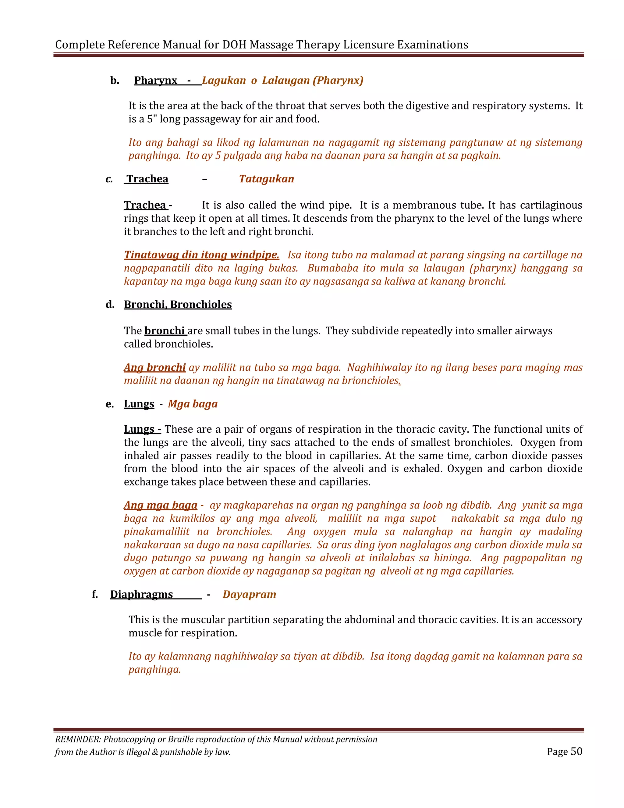 Complete Reference Manual for DOH Massage Therapy Licensure Examinations
b.

Pharynx - Lagukan o Lalaugan (Pharynx)

It is the area at the back of the throat that serves both the digestive and respiratory systems. It
is a 5" long passageway for air and food.

Ito ang bahagi sa likod ng lalamunan na nagagamit ng sistemang pangtunaw at ng sistemang
panghinga. Ito ay 5 pulgada ang haba na daanan para sa hangin at sa pagkain.
c.

Trachea

–

Tatagukan

Trachea It is also called the wind pipe. It is a membranous tube. It has cartilaginous
rings that keep it open at all times. It descends from the pharynx to the level of the lungs where
it branches to the left and right bronchi.

Tinatawag din itong windpipe. Isa itong tubo na malamad at parang singsing na cartillage na
nagpapanatili dito na laging bukas. Bumababa ito mula sa lalaugan (pharynx) hanggang sa
kapantay na mga baga kung saan ito ay nagsasanga sa kaliwa at kanang bronchi.
d. Bronchi, Bronchioles

The bronchi are small tubes in the lungs. They subdivide repeatedly into smaller airways
called bronchioles.

Ang bronchi ay maliliit na tubo sa mga baga. Naghihiwalay ito ng ilang beses para maging mas
maliliit na daanan ng hangin na tinatawag na brionchioles.

e. Lungs - Mga baga

Lungs - These are a pair of organs of respiration in the thoracic cavity. The functional units of
the lungs are the alveoli, tiny sacs attached to the ends of smallest bronchioles. Oxygen from
inhaled air passes readily to the blood in capillaries. At the same time, carbon dioxide passes
from the blood into the air spaces of the alveoli and is exhaled. Oxygen and carbon dioxide
exchange takes place between these and capillaries.

Ang mga baga - ay magkaparehas na organ ng panghinga sa loob ng dibdib. Ang yunit sa mga
baga na kumikilos ay ang mga alveoli, maliliit na mga supot nakakabit sa mga dulo ng
pinakamaliliit na bronchioles. Ang oxygen mula sa nalanghap na hangin ay madaling
nakakaraan sa dugo na nasa capillaries. Sa oras ding iyon naglalagos ang carbon dioxide mula sa
dugo patungo sa puwang ng hangin sa alveoli at inilalabas sa hininga. Ang pagpapalitan ng
oxygen at carbon dioxide ay nagaganap sa pagitan ng alveoli at ng mga capillaries.
f.

Diaphragms

-

Dayapram

This is the muscular partition separating the abdominal and thoracic cavities. It is an accessory
muscle for respiration.

Ito ay kalamnang naghihiwalay sa tiyan at dibdib. Isa itong dagdag gamit na kalamnan para sa
panghinga.

REMINDER: Photocopying or Braille reproduction of this Manual without permission
from the Author is illegal & punishable by law.

Page 50

 