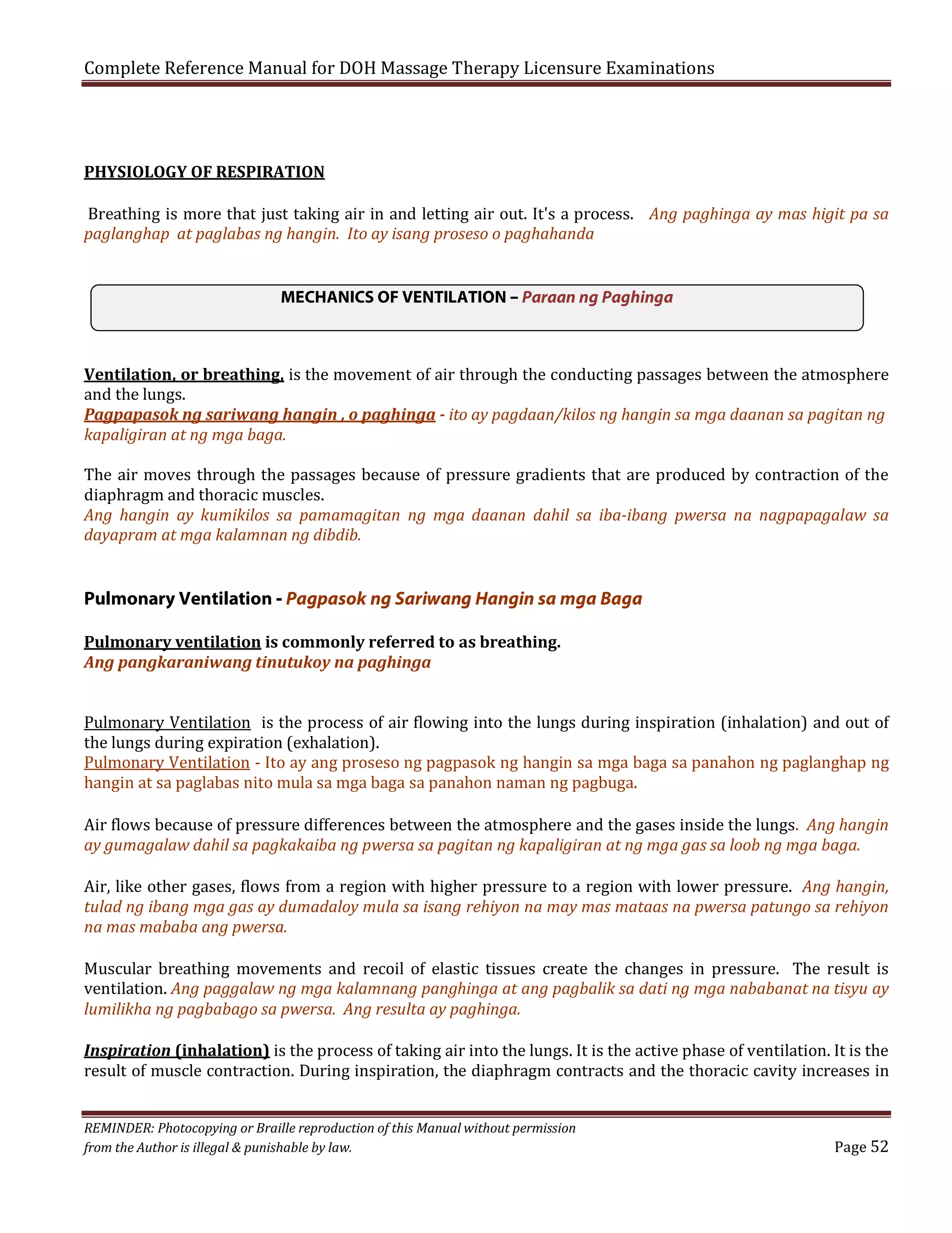 Complete Reference Manual for DOH Massage Therapy Licensure Examinations
PHYSIOLOGY OF RESPIRATION

Breathing is more that just taking air in and letting air out. It's a process. Ang paghinga ay mas higit pa sa
paglanghap at paglabas ng hangin. Ito ay isang proseso o paghahanda
MECHANICS OF VENTILATION – Paraan ng Paghinga
Ventilation, or breathing, is the movement of air through the conducting passages between the atmosphere
and the lungs.
Pagpapasok ng sariwang hangin , o paghinga - ito ay pagdaan/kilos ng hangin sa mga daanan sa pagitan ng
kapaligiran at ng mga baga.

The air moves through the passages because of pressure gradients that are produced by contraction of the
diaphragm and thoracic muscles.
Ang hangin ay kumikilos sa pamamagitan ng mga daanan dahil sa iba-ibang pwersa na nagpapagalaw sa
dayapram at mga kalamnan ng dibdib.

Pulmonary Ventilation - Pagpasok ng Sariwang Hangin sa mga Baga
Pulmonary ventilation is commonly referred to as breathing.
Ang pangkaraniwang tinutukoy na paghinga
Pulmonary Ventilation is the process of air flowing into the lungs during inspiration (inhalation) and out of
the lungs during expiration (exhalation).
Pulmonary Ventilation - Ito ay ang proseso ng pagpasok ng hangin sa mga baga sa panahon ng paglanghap ng
hangin at sa paglabas nito mula sa mga baga sa panahon naman ng pagbuga.
Air flows because of pressure differences between the atmosphere and the gases inside the lungs. Ang hangin
ay gumagalaw dahil sa pagkakaiba ng pwersa sa pagitan ng kapaligiran at ng mga gas sa loob ng mga baga.

Air, like other gases, flows from a region with higher pressure to a region with lower pressure. Ang hangin,
tulad ng ibang mga gas ay dumadaloy mula sa isang rehiyon na may mas mataas na pwersa patungo sa rehiyon
na mas mababa ang pwersa.

Muscular breathing movements and recoil of elastic tissues create the changes in pressure. The result is
ventilation. Ang paggalaw ng mga kalamnang panghinga at ang pagbalik sa dati ng mga nababanat na tisyu ay
lumilikha ng pagbabago sa pwersa. Ang resulta ay paghinga.

Inspiration (inhalation) is the process of taking air into the lungs. It is the active phase of ventilation. It is the
result of muscle contraction. During inspiration, the diaphragm contracts and the thoracic cavity increases in
REMINDER: Photocopying or Braille reproduction of this Manual without permission
from the Author is illegal & punishable by law.

Page 52

 
