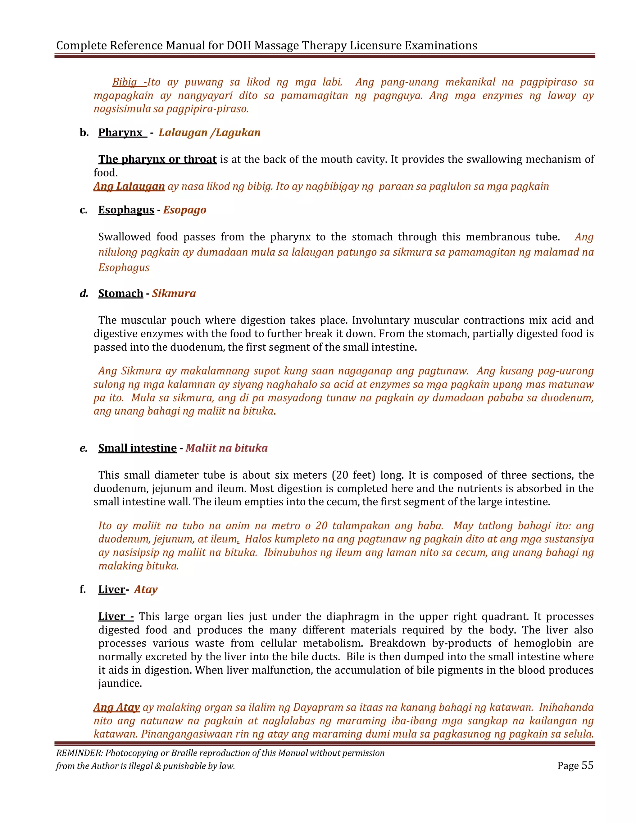 Complete Reference Manual for DOH Massage Therapy Licensure Examinations

Bibig -Ito ay puwang sa likod ng mga labi. Ang pang-unang mekanikal na pagpipiraso sa
mgapagkain ay nangyayari dito sa pamamagitan ng pagnguya. Ang mga enzymes ng laway ay
nagsisimula sa pagpipira-piraso.

b. Pharynx - Lalaugan /Lagukan

The pharynx or throat is at the back of the mouth cavity. It provides the swallowing mechanism of
food.
Ang Lalaugan ay nasa likod ng bibig. Ito ay nagbibigay ng paraan sa paglulon sa mga pagkain

c. Esophagus - Esopago

Swallowed food passes from the pharynx to the stomach through this membranous tube. Ang
nilulong pagkain ay dumadaan mula sa lalaugan patungo sa sikmura sa pamamagitan ng malamad na
Esophagus

d. Stomach - Sikmura

The muscular pouch where digestion takes place. Involuntary muscular contractions mix acid and
digestive enzymes with the food to further break it down. From the stomach, partially digested food is
passed into the duodenum, the first segment of the small intestine.

Ang Sikmura ay makalamnang supot kung saan nagaganap ang pagtunaw. Ang kusang pag-uurong
sulong ng mga kalamnan ay siyang naghahalo sa acid at enzymes sa mga pagkain upang mas matunaw
pa ito. Mula sa sikmura, ang di pa masyadong tunaw na pagkain ay dumadaan pababa sa duodenum,
ang unang bahagi ng maliit na bituka.
e. Small intestine - Maliit na bituka

This small diameter tube is about six meters (20 feet) long. It is composed of three sections, the
duodenum, jejunum and ileum. Most digestion is completed here and the nutrients is absorbed in the
small intestine wall. The ileum empties into the cecum, the first segment of the large intestine.
Ito ay maliit na tubo na anim na metro o 20 talampakan ang haba. May tatlong bahagi ito: ang
duodenum, jejunum, at ileum. Halos kumpleto na ang pagtunaw ng pagkain dito at ang mga sustansiya
ay nasisipsip ng maliit na bituka. Ibinubuhos ng ileum ang laman nito sa cecum, ang unang bahagi ng
malaking bituka.

f.

Liver- Atay

Liver - This large organ lies just under the diaphragm in the upper right quadrant. It processes
digested food and produces the many different materials required by the body. The liver also
processes various waste from cellular metabolism. Breakdown by-products of hemoglobin are
normally excreted by the liver into the bile ducts. Bile is then dumped into the small intestine where
it aids in digestion. When liver malfunction, the accumulation of bile pigments in the blood produces
jaundice.

Ang Atay ay malaking organ sa ilalim ng Dayapram sa itaas na kanang bahagi ng katawan. Inihahanda
nito ang natunaw na pagkain at naglalabas ng maraming iba-ibang mga sangkap na kailangan ng
katawan. Pinangangasiwaan rin ng atay ang maraming dumi mula sa pagkasunog ng pagkain sa selula.
REMINDER: Photocopying or Braille reproduction of this Manual without permission
from the Author is illegal & punishable by law.

Page 55

 