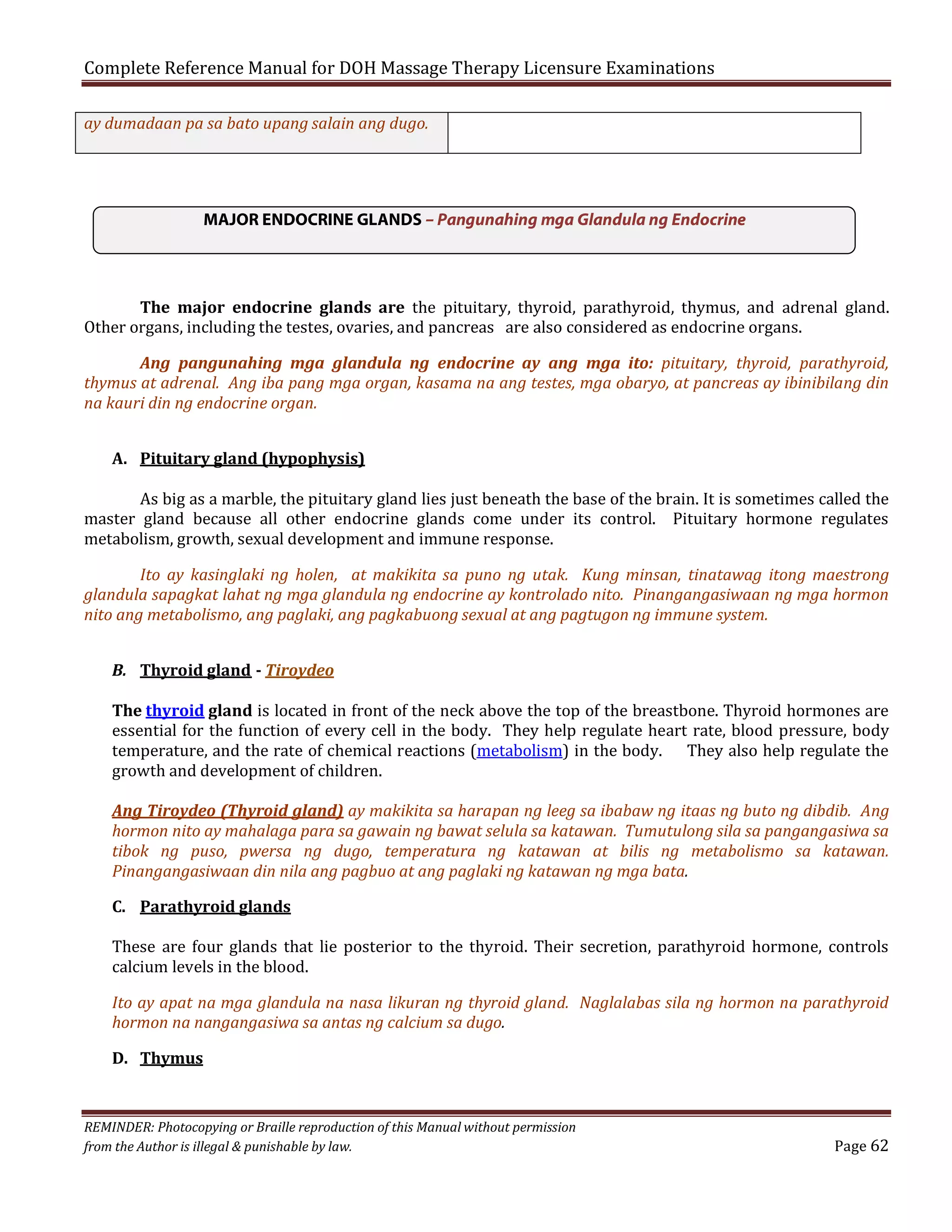 Complete Reference Manual for DOH Massage Therapy Licensure Examinations
ay dumadaan pa sa bato upang salain ang dugo.

MAJOR ENDOCRINE GLANDS – Pangunahing mga Glandula ng Endocrine
The major endocrine glands are the pituitary, thyroid, parathyroid, thymus, and adrenal gland.
Other organs, including the testes, ovaries, and pancreas are also considered as endocrine organs.

Ang pangunahing mga glandula ng endocrine ay ang mga ito: pituitary, thyroid, parathyroid,
thymus at adrenal. Ang iba pang mga organ, kasama na ang testes, mga obaryo, at pancreas ay ibinibilang din
na kauri din ng endocrine organ.
A. Pituitary gland (hypophysis)

As big as a marble, the pituitary gland lies just beneath the base of the brain. It is sometimes called the
master gland because all other endocrine glands come under its control. Pituitary hormone regulates
metabolism, growth, sexual development and immune response.

Ito ay kasinglaki ng holen, at makikita sa puno ng utak. Kung minsan, tinatawag itong maestrong
glandula sapagkat lahat ng mga glandula ng endocrine ay kontrolado nito. Pinangangasiwaan ng mga hormon
nito ang metabolismo, ang paglaki, ang pagkabuong sexual at ang pagtugon ng immune system.
B. Thyroid gland - Tiroydeo

The thyroid gland is located in front of the neck above the top of the breastbone. Thyroid hormones are
essential for the function of every cell in the body. They help regulate heart rate, blood pressure, body
temperature, and the rate of chemical reactions (metabolism) in the body. They also help regulate the
growth and development of children.

Ang Tiroydeo (Thyroid gland) ay makikita sa harapan ng leeg sa ibabaw ng itaas ng buto ng dibdib. Ang
hormon nito ay mahalaga para sa gawain ng bawat selula sa katawan. Tumutulong sila sa pangangasiwa sa
tibok ng puso, pwersa ng dugo, temperatura ng katawan at bilis ng metabolismo sa katawan.
Pinangangasiwaan din nila ang pagbuo at ang paglaki ng katawan ng mga bata.
C. Parathyroid glands

These are four glands that lie posterior to the thyroid. Their secretion, parathyroid hormone, controls
calcium levels in the blood.

Ito ay apat na mga glandula na nasa likuran ng thyroid gland. Naglalabas sila ng hormon na parathyroid
hormon na nangangasiwa sa antas ng calcium sa dugo.
D. Thymus

REMINDER: Photocopying or Braille reproduction of this Manual without permission
from the Author is illegal & punishable by law.

Page 62

 