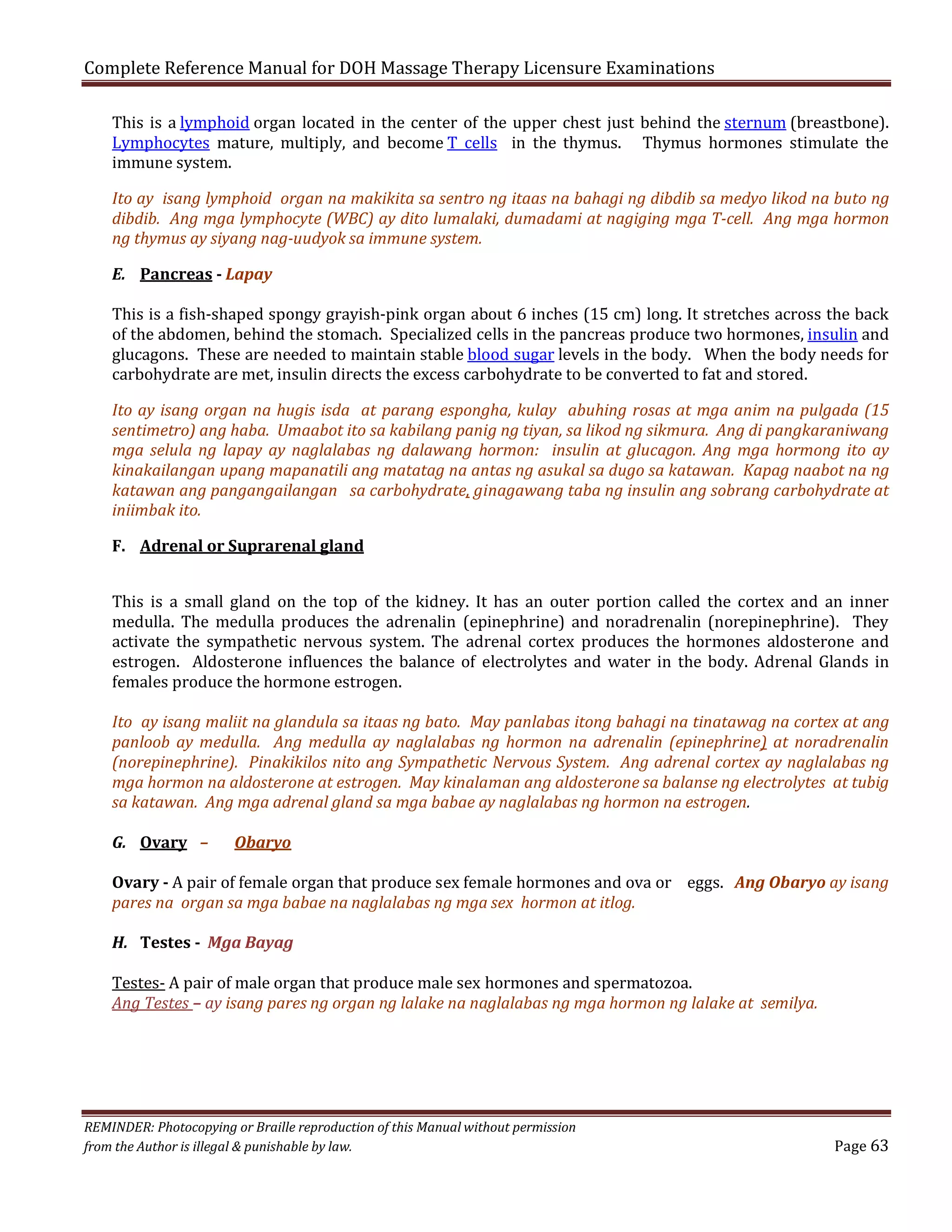 Complete Reference Manual for DOH Massage Therapy Licensure Examinations

This is a lymphoid organ located in the center of the upper chest just behind the sternum (breastbone).
Lymphocytes mature, multiply, and become T cells in the thymus. Thymus hormones stimulate the
immune system.

Ito ay isang lymphoid organ na makikita sa sentro ng itaas na bahagi ng dibdib sa medyo likod na buto ng
dibdib. Ang mga lymphocyte (WBC) ay dito lumalaki, dumadami at nagiging mga T-cell. Ang mga hormon
ng thymus ay siyang nag-uudyok sa immune system.
E. Pancreas - Lapay

This is a fish-shaped spongy grayish-pink organ about 6 inches (15 cm) long. It stretches across the back
of the abdomen, behind the stomach. Specialized cells in the pancreas produce two hormones, insulin and
glucagons. These are needed to maintain stable blood sugar levels in the body. When the body needs for
carbohydrate are met, insulin directs the excess carbohydrate to be converted to fat and stored.

Ito ay isang organ na hugis isda at parang espongha, kulay abuhing rosas at mga anim na pulgada (15
sentimetro) ang haba. Umaabot ito sa kabilang panig ng tiyan, sa likod ng sikmura. Ang di pangkaraniwang
mga selula ng lapay ay naglalabas ng dalawang hormon: insulin at glucagon. Ang mga hormong ito ay
kinakailangan upang mapanatili ang matatag na antas ng asukal sa dugo sa katawan. Kapag naabot na ng
katawan ang pangangailangan sa carbohydrate, ginagawang taba ng insulin ang sobrang carbohydrate at
iniimbak ito.
F. Adrenal or Suprarenal gland

This is a small gland on the top of the kidney. It has an outer portion called the cortex and an inner
medulla. The medulla produces the adrenalin (epinephrine) and noradrenalin (norepinephrine). They
activate the sympathetic nervous system. The adrenal cortex produces the hormones aldosterone and
estrogen. Aldosterone influences the balance of electrolytes and water in the body. Adrenal Glands in
females produce the hormone estrogen.

Ito ay isang maliit na glandula sa itaas ng bato. May panlabas itong bahagi na tinatawag na cortex at ang
panloob ay medulla. Ang medulla ay naglalabas ng hormon na adrenalin (epinephrine) at noradrenalin
(norepinephrine). Pinakikilos nito ang Sympathetic Nervous System. Ang adrenal cortex ay naglalabas ng
mga hormon na aldosterone at estrogen. May kinalaman ang aldosterone sa balanse ng electrolytes at tubig
sa katawan. Ang mga adrenal gland sa mga babae ay naglalabas ng hormon na estrogen.
G. Ovary –

Obaryo

Ovary - A pair of female organ that produce sex female hormones and ova or eggs. Ang Obaryo ay isang
pares na organ sa mga babae na naglalabas ng mga sex hormon at itlog.
H. Testes - Mga Bayag

Testes- A pair of male organ that produce male sex hormones and spermatozoa.
Ang Testes – ay isang pares ng organ ng lalake na naglalabas ng mga hormon ng lalake at semilya.

REMINDER: Photocopying or Braille reproduction of this Manual without permission
from the Author is illegal & punishable by law.

Page 63

 