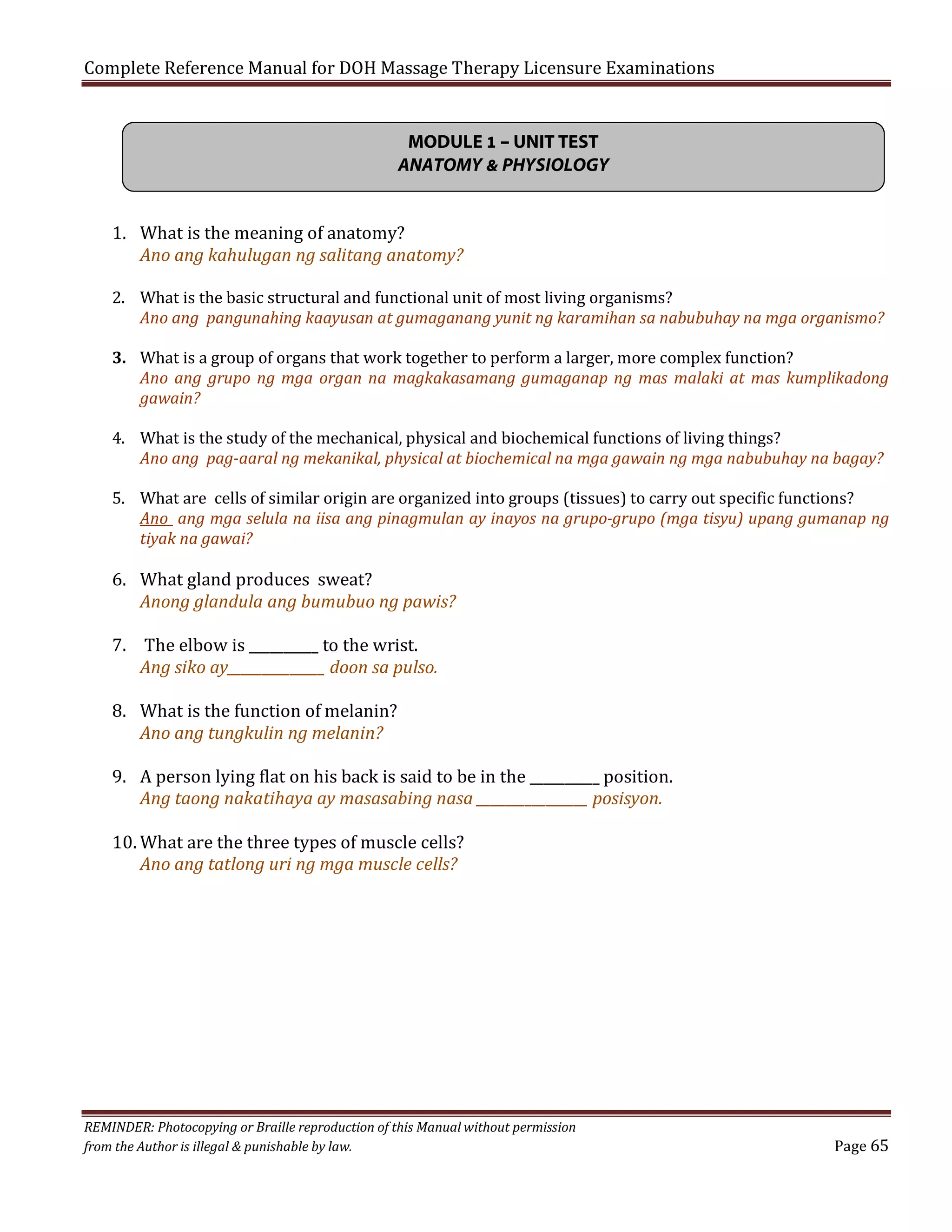 Complete Reference Manual for DOH Massage Therapy Licensure Examinations
MODULE 1 – UNIT TEST
ANATOMY & PHYSIOLOGY
1. What is the meaning of anatomy?
Ano ang kahulugan ng salitang anatomy?

2. What is the basic structural and functional unit of most living organisms?
Ano ang pangunahing kaayusan at gumaganang yunit ng karamihan sa nabubuhay na mga organismo?

3. What is a group of organs that work together to perform a larger, more complex function?
Ano ang grupo ng mga organ na magkakasamang gumaganap ng mas malaki at mas kumplikadong
gawain?
4. What is the study of the mechanical, physical and biochemical functions of living things?
Ano ang pag-aaral ng mekanikal, physical at biochemical na mga gawain ng mga nabubuhay na bagay?

5. What are cells of similar origin are organized into groups (tissues) to carry out specific functions?
Ano ang mga selula na iisa ang pinagmulan ay inayos na grupo-grupo (mga tisyu) upang gumanap ng
tiyak na gawai?

6. What gland produces sweat?
Anong glandula ang bumubuo ng pawis?
7. The elbow is __________ to the wrist.
Ang siko ay______________ doon sa pulso.
8. What is the function of melanin?
Ano ang tungkulin ng melanin?

9. A person lying flat on his back is said to be in the __________ position.
Ang taong nakatihaya ay masasabing nasa ________________ posisyon.
10. What are the three types of muscle cells?
Ano ang tatlong uri ng mga muscle cells?

REMINDER: Photocopying or Braille reproduction of this Manual without permission
from the Author is illegal & punishable by law.

Page 65

 