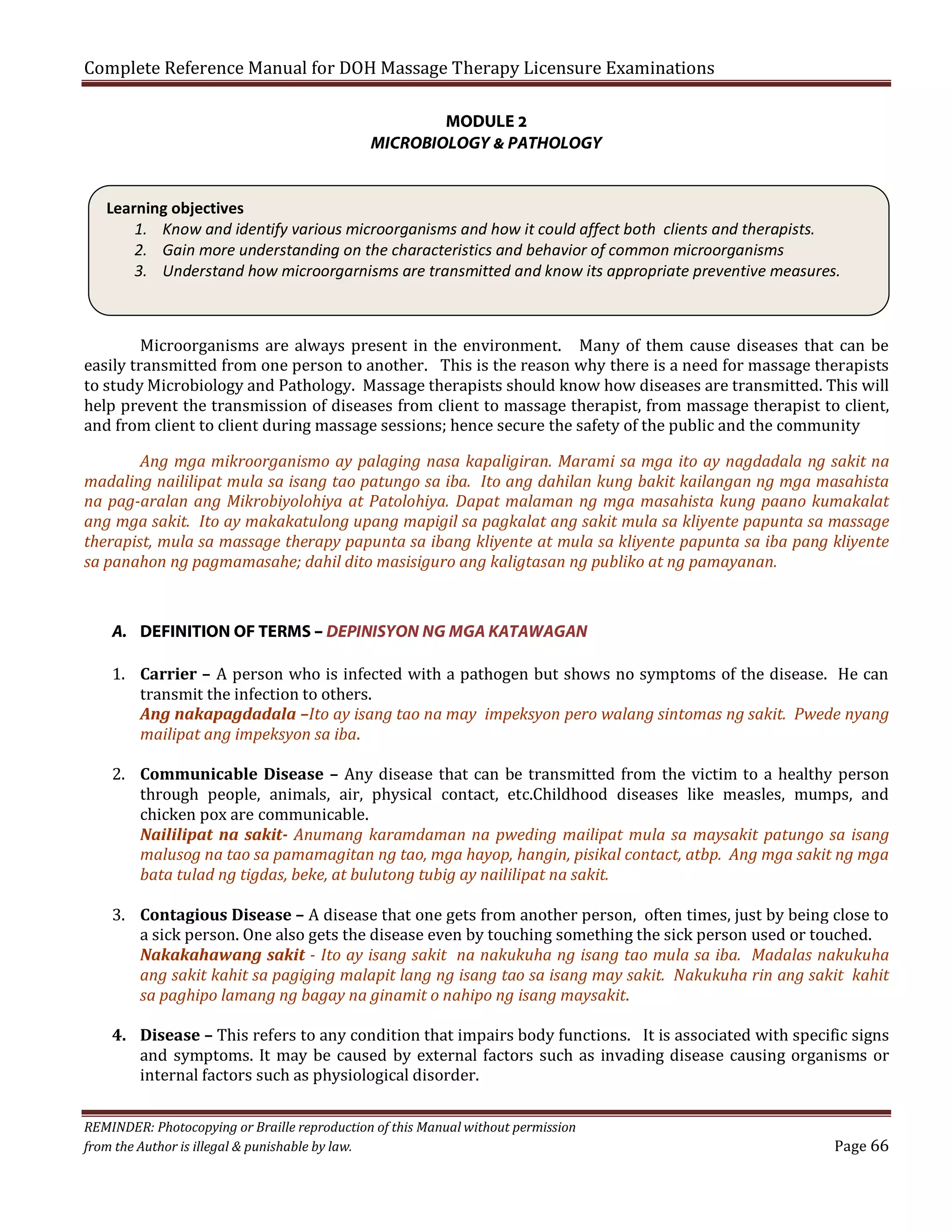Complete Reference Manual for DOH Massage Therapy Licensure Examinations
MODULE 2
MICROBIOLOGY & PATHOLOGY

Learning objectives
1. Know and identify various microorganisms and how it could affect both clients and therapists.
2. Gain more understanding on the characteristics and behavior of common microorganisms
3. Understand how microorgarnisms are transmitted and know its appropriate preventive measures.
Microorganisms are always present in the environment. Many of them cause diseases that can be
easily transmitted from one person to another. This is the reason why there is a need for massage therapists
to study Microbiology and Pathology. Massage therapists should know how diseases are transmitted. This will
help prevent the transmission of diseases from client to massage therapist, from massage therapist to client,
and from client to client during massage sessions; hence secure the safety of the public and the community

Ang mga mikroorganismo ay palaging nasa kapaligiran. Marami sa mga ito ay nagdadala ng sakit na
madaling naililipat mula sa isang tao patungo sa iba. Ito ang dahilan kung bakit kailangan ng mga masahista
na pag-aralan ang Mikrobiyolohiya at Patolohiya. Dapat malaman ng mga masahista kung paano kumakalat
ang mga sakit. Ito ay makakatulong upang mapigil sa pagkalat ang sakit mula sa kliyente papunta sa massage
therapist, mula sa massage therapy papunta sa ibang kliyente at mula sa kliyente papunta sa iba pang kliyente
sa panahon ng pagmamasahe; dahil dito masisiguro ang kaligtasan ng publiko at ng pamayanan.

A. DEFINITION OF TERMS – DEPINISYON NG MGA KATAWAGAN

1. Carrier – A person who is infected with a pathogen but shows no symptoms of the disease. He can
transmit the infection to others.
Ang nakapagdadala –Ito ay isang tao na may impeksyon pero walang sintomas ng sakit. Pwede nyang
mailipat ang impeksyon sa iba.

2. Communicable Disease – Any disease that can be transmitted from the victim to a healthy person
through people, animals, air, physical contact, etc.Childhood diseases like measles, mumps, and
chicken pox are communicable.
Naililipat na sakit- Anumang karamdaman na pweding mailipat mula sa maysakit patungo sa isang
malusog na tao sa pamamagitan ng tao, mga hayop, hangin, pisikal contact, atbp. Ang mga sakit ng mga
bata tulad ng tigdas, beke, at bulutong tubig ay naililipat na sakit.
3. Contagious Disease – A disease that one gets from another person, often times, just by being close to
a sick person. One also gets the disease even by touching something the sick person used or touched.
Nakakahawang sakit - Ito ay isang sakit na nakukuha ng isang tao mula sa iba. Madalas nakukuha
ang sakit kahit sa pagiging malapit lang ng isang tao sa isang may sakit. Nakukuha rin ang sakit kahit
sa paghipo lamang ng bagay na ginamit o nahipo ng isang maysakit.

4. Disease – This refers to any condition that impairs body functions. It is associated with specific signs
and symptoms. It may be caused by external factors such as invading disease causing organisms or
internal factors such as physiological disorder.

REMINDER: Photocopying or Braille reproduction of this Manual without permission
from the Author is illegal & punishable by law.

Page 66

 