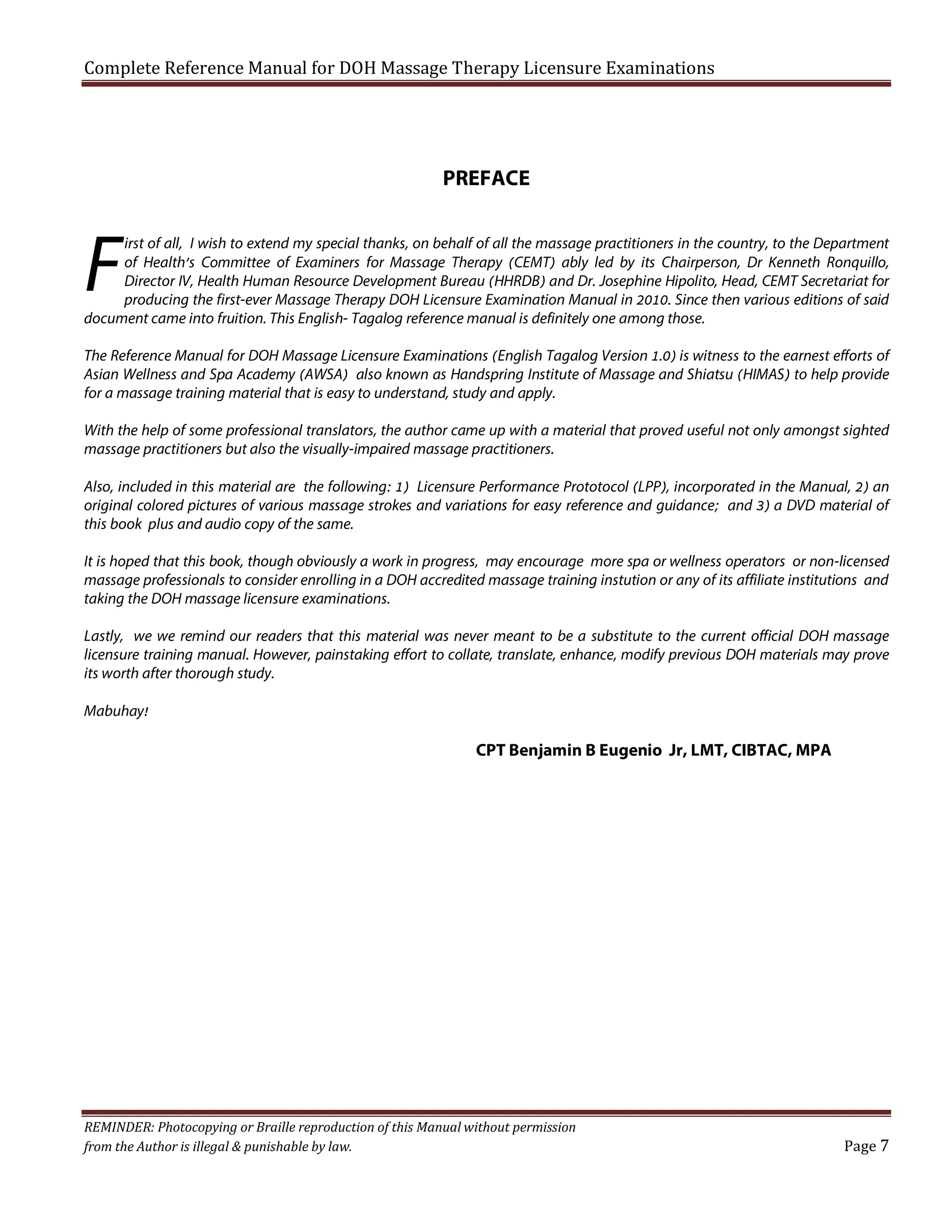 Complete Reference Manual for DOH Massage Therapy Licensure Examinations

PREFACE

F

irst of all, I wish to extend my special thanks, on behalf of all the massage practitioners in the country, to the Department
of Health’s Committee of Examiners for Massage Therapy (CEMT) ably led by its Chairperson, Dr Kenneth Ronquillo,
Director IV, Health Human Resource Development Bureau (HHRDB) and Dr. Josephine Hipolito, Head, CEMT Secretariat for
producing the first-ever Massage Therapy DOH Licensure Examination Manual in 2010. Since then various editions of said
document came into fruition. This English- Tagalog reference manual is definitely one among those.
The Reference Manual for DOH Massage Licensure Examinations (English Tagalog Version 1.0) is witness to the earnest efforts of
Asian Wellness and Spa Academy (AWSA) also known as Handspring Institute of Massage and Shiatsu (HIMAS) to help provide
for a massage training material that is easy to understand, study and apply.
With the help of some professional translators, the author came up with a material that proved useful not only amongst sighted
massage practitioners but also the visually-impaired massage practitioners.
Also, included in this material are the following: 1) Licensure Performance Prototocol (LPP), incorporated in the Manual, 2) an
original colored pictures of various massage strokes and variations for easy reference and guidance; and 3) a DVD material of
this book plus and audio copy of the same.
It is hoped that this book, though obviously a work in progress, may encourage more spa or wellness operators or non-licensed
massage professionals to consider enrolling in a DOH accredited massage training instution or any of its affiliate institutions and
taking the DOH massage licensure examinations.
Lastly, we we remind our readers that this material was never meant to be a substitute to the current official DOH massage
licensure training manual. However, painstaking effort to collate, translate, enhance, modify previous DOH materials may prove
its worth after thorough study.
Mabuhay!

CPT Benjamin B Eugenio Jr, LMT, CIBTAC, MPA

REMINDER: Photocopying or Braille reproduction of this Manual without permission
from the Author is illegal & punishable by law.

Page 7

 