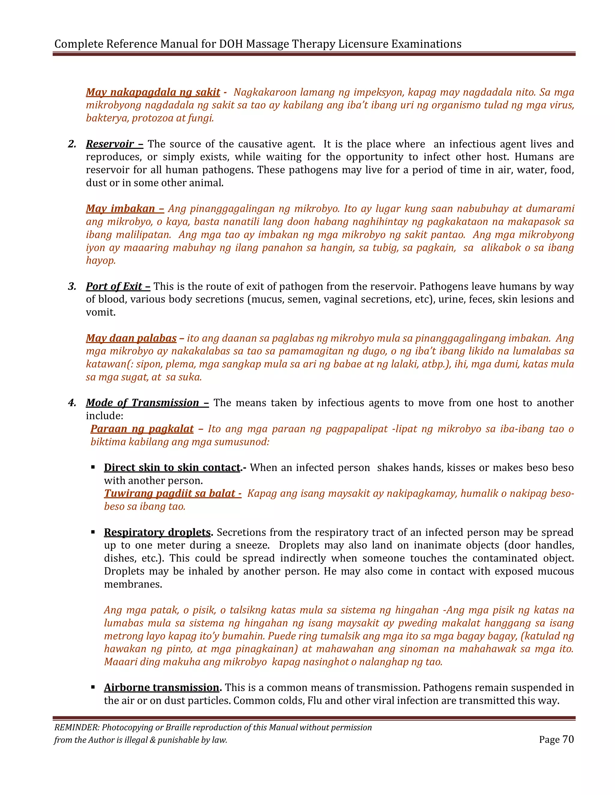 Complete Reference Manual for DOH Massage Therapy Licensure Examinations
May nakapagdala ng sakit - Nagkakaroon lamang ng impeksyon, kapag may nagdadala nito. Sa mga
mikrobyong nagdadala ng sakit sa tao ay kabilang ang iba’t ibang uri ng organismo tulad ng mga virus,
bakterya, protozoa at fungi.

2. Reservoir – The source of the causative agent. It is the place where an infectious agent lives and
reproduces, or simply exists, while waiting for the opportunity to infect other host. Humans are
reservoir for all human pathogens. These pathogens may live for a period of time in air, water, food,
dust or in some other animal.

May imbakan – Ang pinanggagalingan ng mikrobyo. Ito ay lugar kung saan nabubuhay at dumarami
ang mikrobyo, o kaya, basta nanatili lang doon habang naghihintay ng pagkakataon na makapasok sa
ibang malilipatan. Ang mga tao ay imbakan ng mga mikrobyo ng sakit pantao. Ang mga mikrobyong
iyon ay maaaring mabuhay ng ilang panahon sa hangin, sa tubig, sa pagkain, sa alikabok o sa ibang
hayop.

3. Port of Exit – This is the route of exit of pathogen from the reservoir. Pathogens leave humans by way
of blood, various body secretions (mucus, semen, vaginal secretions, etc), urine, feces, skin lesions and
vomit.

May daan palabas – ito ang daanan sa paglabas ng mikrobyo mula sa pinanggagalingang imbakan. Ang
mga mikrobyo ay nakakalabas sa tao sa pamamagitan ng dugo, o ng iba’t ibang likido na lumalabas sa
katawan(: sipon, plema, mga sangkap mula sa ari ng babae at ng lalaki, atbp.), ihi, mga dumi, katas mula
sa mga sugat, at sa suka.

4. Mode of Transmission – The means taken by infectious agents to move from one host to another
include:
Paraan ng pagkalat – Ito ang mga paraan ng pagpapalipat -lipat ng mikrobyo sa iba-ibang tao o
biktima kabilang ang mga sumusunod:

 Direct skin to skin contact.- When an infected person shakes hands, kisses or makes beso beso
with another person.
Tuwirang pagdiit sa balat - Kapag ang isang maysakit ay nakipagkamay, humalik o nakipag besobeso sa ibang tao.
 Respiratory droplets. Secretions from the respiratory tract of an infected person may be spread
up to one meter during a sneeze. Droplets may also land on inanimate objects (door handles,
dishes, etc.). This could be spread indirectly when someone touches the contaminated object.
Droplets may be inhaled by another person. He may also come in contact with exposed mucous
membranes.

Ang mga patak, o pisik, o talsikng katas mula sa sistema ng hingahan -Ang mga pisik ng katas na
lumabas mula sa sistema ng hingahan ng isang maysakit ay pweding makalat hanggang sa isang
metrong layo kapag ito’y bumahin. Puede ring tumalsik ang mga ito sa mga bagay bagay, (katulad ng
hawakan ng pinto, at mga pinagkainan) at mahawahan ang sinoman na mahahawak sa mga ito.
Maaari ding makuha ang mikrobyo kapag nasinghot o nalanghap ng tao.

 Airborne transmission. This is a common means of transmission. Pathogens remain suspended in
the air or on dust particles. Common colds, Flu and other viral infection are transmitted this way.

REMINDER: Photocopying or Braille reproduction of this Manual without permission
from the Author is illegal & punishable by law.

Page 70

 