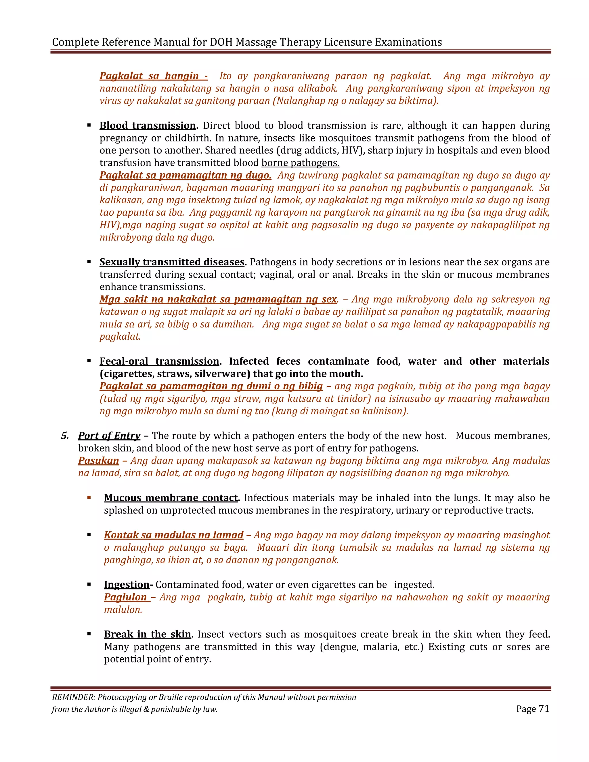 Complete Reference Manual for DOH Massage Therapy Licensure Examinations

Pagkalat sa hangin - Ito ay pangkaraniwang paraan ng pagkalat. Ang mga mikrobyo ay
nananatiling nakalutang sa hangin o nasa alikabok. Ang pangkaraniwang sipon at impeksyon ng
virus ay nakakalat sa ganitong paraan (Nalanghap ng o nalagay sa biktima).

 Blood transmission. Direct blood to blood transmission is rare, although it can happen during
pregnancy or childbirth. In nature, insects like mosquitoes transmit pathogens from the blood of
one person to another. Shared needles (drug addicts, HIV), sharp injury in hospitals and even blood
transfusion have transmitted blood borne pathogens.
Pagkalat sa pamamagitan ng dugo. Ang tuwirang pagkalat sa pamamagitan ng dugo sa dugo ay
di pangkaraniwan, bagaman maaaring mangyari ito sa panahon ng pagbubuntis o panganganak. Sa
kalikasan, ang mga insektong tulad ng lamok, ay nagkakalat ng mga mikrobyo mula sa dugo ng isang
tao papunta sa iba. Ang paggamit ng karayom na pangturok na ginamit na ng iba (sa mga drug adik,
HIV),mga naging sugat sa ospital at kahit ang pagsasalin ng dugo sa pasyente ay nakapaglilipat ng
mikrobyong dala ng dugo.

 Sexually transmitted diseases. Pathogens in body secretions or in lesions near the sex organs are
transferred during sexual contact; vaginal, oral or anal. Breaks in the skin or mucous membranes
enhance transmissions.
Mga sakit na nakakalat sa pamamagitan ng sex. – Ang mga mikrobyong dala ng sekresyon ng
katawan o ng sugat malapit sa ari ng lalaki o babae ay naililipat sa panahon ng pagtatalik, maaaring
mula sa ari, sa bibig o sa dumihan. Ang mga sugat sa balat o sa mga lamad ay nakapagpapabilis ng
pagkalat.
 Fecal-oral transmission. Infected feces contaminate food, water and other materials
(cigarettes, straws, silverware) that go into the mouth.
Pagkalat sa pamamagitan ng dumi o ng bibig – ang mga pagkain, tubig at iba pang mga bagay
(tulad ng mga sigarilyo, mga straw, mga kutsara at tinidor) na isinusubo ay maaaring mahawahan
ng mga mikrobyo mula sa dumi ng tao (kung di maingat sa kalinisan).

5. Port of Entry – The route by which a pathogen enters the body of the new host. Mucous membranes,
broken skin, and blood of the new host serve as port of entry for pathogens.
Pasukan – Ang daan upang makapasok sa katawan ng bagong biktima ang mga mikrobyo. Ang madulas
na lamad, sira sa balat, at ang dugo ng bagong lilipatan ay nagsisilbing daanan ng mga mikrobyo.







Mucous membrane contact. Infectious materials may be inhaled into the lungs. It may also be
splashed on unprotected mucous membranes in the respiratory, urinary or reproductive tracts.

Kontak sa madulas na lamad – Ang mga bagay na may dalang impeksyon ay maaaring masinghot
o malanghap patungo sa baga. Maaari din itong tumalsik sa madulas na lamad ng sistema ng
panghinga, sa ihian at, o sa daanan ng panganganak.
Ingestion- Contaminated food, water or even cigarettes can be ingested.
Paglulon – Ang mga pagkain, tubig at kahit mga sigarilyo na nahawahan ng sakit ay maaaring
malulon.

Break in the skin. Insect vectors such as mosquitoes create break in the skin when they feed.
Many pathogens are transmitted in this way (dengue, malaria, etc.) Existing cuts or sores are
potential point of entry.

REMINDER: Photocopying or Braille reproduction of this Manual without permission
from the Author is illegal & punishable by law.

Page 71

 