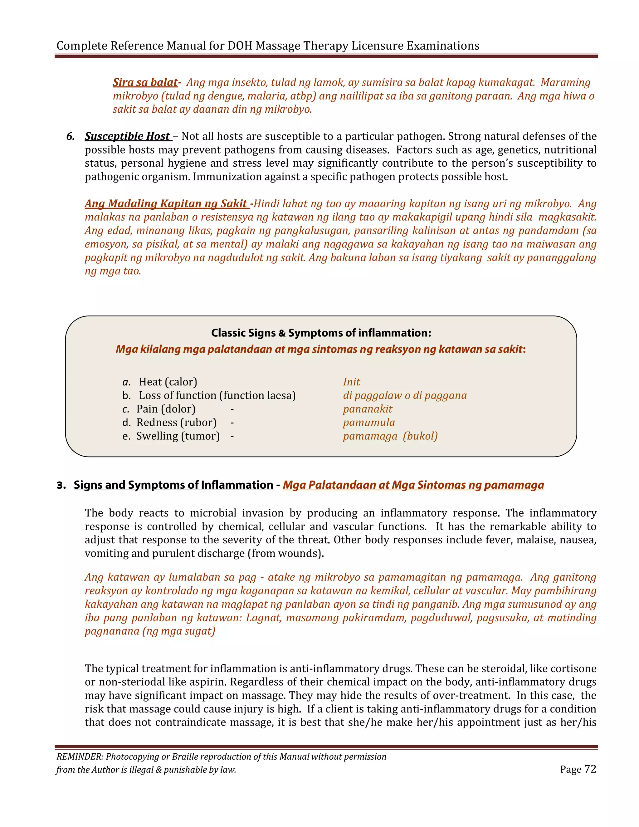 Complete Reference Manual for DOH Massage Therapy Licensure Examinations

Sira sa balat- Ang mga insekto, tulad ng lamok, ay sumisira sa balat kapag kumakagat. Maraming
mikrobyo (tulad ng dengue, malaria, atbp) ang naililipat sa iba sa ganitong paraan. Ang mga hiwa o
sakit sa balat ay daanan din ng mikrobyo.

6. Susceptible Host – Not all hosts are susceptible to a particular pathogen. Strong natural defenses of the
possible hosts may prevent pathogens from causing diseases. Factors such as age, genetics, nutritional
status, personal hygiene and stress level may significantly contribute to the person’s susceptibility to
pathogenic organism. Immunization against a specific pathogen protects possible host.
Ang Madaling Kapitan ng Sakit -Hindi lahat ng tao ay maaaring kapitan ng isang uri ng mikrobyo. Ang
malakas na panlaban o resistensya ng katawan ng ilang tao ay makakapigil upang hindi sila magkasakit.
Ang edad, minanang likas, pagkain ng pangkalusugan, pansariling kalinisan at antas ng pandamdam (sa
emosyon, sa pisikal, at sa mental) ay malaki ang nagagawa sa kakayahan ng isang tao na maiwasan ang
pagkapit ng mikrobyo na nagdudulot ng sakit. Ang bakuna laban sa isang tiyakang sakit ay pananggalang
ng mga tao.

Classic Signs & Symptoms of inflammation:
Mga kilalang mga palatandaan at mga sintomas ng reaksyon ng katawan sa sakit:
a.
b.
c.
d.
e.

Heat (calor)
Loss of function (function laesa)
Pain (dolor)
Redness (rubor) Swelling (tumor) -

Init
di paggalaw o di paggana
pananakit
pamumula
pamamaga (bukol)

3. Signs and Symptoms of Inflammation - Mga Palatandaan at Mga Sintomas ng pamamaga

The body reacts to microbial invasion by producing an inflammatory response. The inflammatory
response is controlled by chemical, cellular and vascular functions. It has the remarkable ability to
adjust that response to the severity of the threat. Other body responses include fever, malaise, nausea,
vomiting and purulent discharge (from wounds).

Ang katawan ay lumalaban sa pag - atake ng mikrobyo sa pamamagitan ng pamamaga. Ang ganitong
reaksyon ay kontrolado ng mga kaganapan sa katawan na kemikal, cellular at vascular. May pambihirang
kakayahan ang katawan na maglapat ng panlaban ayon sa tindi ng panganib. Ang mga sumusunod ay ang
iba pang panlaban ng katawan: Lagnat, masamang pakiramdam, pagduduwal, pagsusuka, at matinding
pagnanana (ng mga sugat)

The typical treatment for inflammation is anti-inflammatory drugs. These can be steroidal, like cortisone
or non-steriodal like aspirin. Regardless of their chemical impact on the body, anti-inflammatory drugs
may have significant impact on massage. They may hide the results of over-treatment. In this case, the
risk that massage could cause injury is high. If a client is taking anti-inflammatory drugs for a condition
that does not contraindicate massage, it is best that she/he make her/his appointment just as her/his

REMINDER: Photocopying or Braille reproduction of this Manual without permission
from the Author is illegal & punishable by law.

Page 72

 