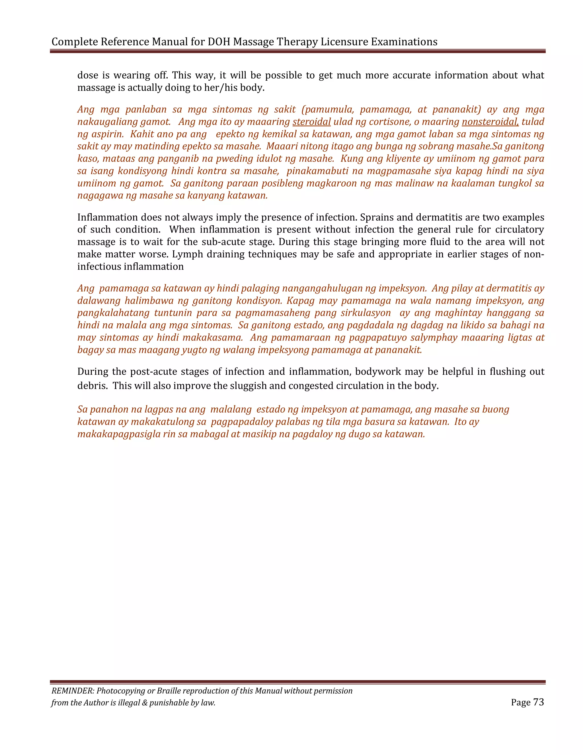 Complete Reference Manual for DOH Massage Therapy Licensure Examinations

dose is wearing off. This way, it will be possible to get much more accurate information about what
massage is actually doing to her/his body.

Ang mga panlaban sa mga sintomas ng sakit (pamumula, pamamaga, at pananakit) ay ang mga
nakaugaliang gamot. Ang mga ito ay maaaring steroidal ulad ng cortisone, o maaring nonsteroidal, tulad
ng aspirin. Kahit ano pa ang epekto ng kemikal sa katawan, ang mga gamot laban sa mga sintomas ng
sakit ay may matinding epekto sa masahe. Maaari nitong itago ang bunga ng sobrang masahe.Sa ganitong
kaso, mataas ang panganib na pweding idulot ng masahe. Kung ang kliyente ay umiinom ng gamot para
sa isang kondisyong hindi kontra sa masahe, pinakamabuti na magpamasahe siya kapag hindi na siya
umiinom ng gamot. Sa ganitong paraan posibleng magkaroon ng mas malinaw na kaalaman tungkol sa
nagagawa ng masahe sa kanyang katawan.
Inflammation does not always imply the presence of infection. Sprains and dermatitis are two examples
of such condition. When inflammation is present without infection the general rule for circulatory
massage is to wait for the sub-acute stage. During this stage bringing more fluid to the area will not
make matter worse. Lymph draining techniques may be safe and appropriate in earlier stages of noninfectious inflammation

Ang pamamaga sa katawan ay hindi palaging nangangahulugan ng impeksyon. Ang pilay at dermatitis ay
dalawang halimbawa ng ganitong kondisyon. Kapag may pamamaga na wala namang impeksyon, ang
pangkalahatang tuntunin para sa pagmamasaheng pang sirkulasyon ay ang maghintay hanggang sa
hindi na malala ang mga sintomas. Sa ganitong estado, ang pagdadala ng dagdag na likido sa bahagi na
may sintomas ay hindi makakasama. Ang pamamaraan ng pagpapatuyo salymphay maaaring ligtas at
bagay sa mas maagang yugto ng walang impeksyong pamamaga at pananakit.
During the post-acute stages of infection and inflammation, bodywork may be helpful in flushing out
debris. This will also improve the sluggish and congested circulation in the body.
Sa panahon na lagpas na ang malalang estado ng impeksyon at pamamaga, ang masahe sa buong
katawan ay makakatulong sa pagpapadaloy palabas ng tila mga basura sa katawan. Ito ay
makakapagpasigla rin sa mabagal at masikip na pagdaloy ng dugo sa katawan.

REMINDER: Photocopying or Braille reproduction of this Manual without permission
from the Author is illegal & punishable by law.

Page 73

 