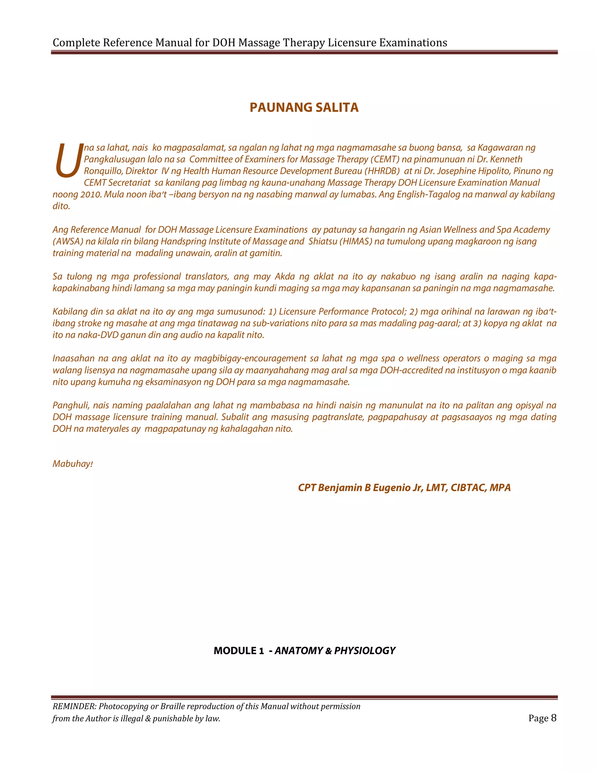Complete Reference Manual for DOH Massage Therapy Licensure Examinations

PAUNANG SALITA

U

na sa lahat, nais ko magpasalamat, sa ngalan ng lahat ng mga nagmamasahe sa buong bansa, sa Kagawaran ng
Pangkalusugan lalo na sa Committee of Examiners for Massage Therapy (CEMT) na pinamunuan ni Dr. Kenneth
Ronquillo, Direktor IV ng Health Human Resource Development Bureau (HHRDB) at ni Dr. Josephine Hipolito, Pinuno ng
CEMT Secretariat sa kanilang pag limbag ng kauna-unahang Massage Therapy DOH Licensure Examination Manual
noong 2010. Mula noon iba’t –ibang bersyon na ng nasabing manwal ay lumabas. Ang English-Tagalog na manwal ay kabilang
dito.
Ang Reference Manual for DOH Massage Licensure Examinations ay patunay sa hangarin ng Asian Wellness and Spa Academy
(AWSA) na kilala rin bilang Handspring Institute of Massage and Shiatsu (HIMAS) na tumulong upang magkaroon ng isang
training material na madaling unawain, aralin at gamitin.
Sa tulong ng mga professional translators, ang may Akda ng aklat na ito ay nakabuo ng isang aralin na naging kapakapakinabang hindi lamang sa mga may paningin kundi maging sa mga may kapansanan sa paningin na mga nagmamasahe.
Kabilang din sa aklat na ito ay ang mga sumusunod: 1) Licensure Performance Protocol; 2) mga orihinal na larawan ng iba’tibang stroke ng masahe at ang mga tinatawag na sub-variations nito para sa mas madaling pag-aaral; at 3) kopya ng aklat na
ito na naka-DVD ganun din ang audio na kapalit nito.
Inaasahan na ang aklat na ito ay magbibigay-encouragement sa lahat ng mga spa o wellness operators o maging sa mga
walang lisensya na nagmamasahe upang sila ay maanyahahang mag aral sa mga DOH-accredited na institusyon o mga kaanib
nito upang kumuha ng eksaminasyon ng DOH para sa mga nagmamasahe.
Panghuli, nais naming paalalahan ang lahat ng mambabasa na hindi naisin ng manunulat na ito na palitan ang opisyal na
DOH massage licensure training manual. Subalit ang masusing pagtranslate, pagpapahusay at pagsasaayos ng mga dating
DOH na materyales ay magpapatunay ng kahalagahan nito.
Mabuhay!

CPT Benjamin B Eugenio Jr, LMT, CIBTAC, MPA

MODULE 1 - ANATOMY & PHYSIOLOGY

REMINDER: Photocopying or Braille reproduction of this Manual without permission
from the Author is illegal & punishable by law.

Page 8

 