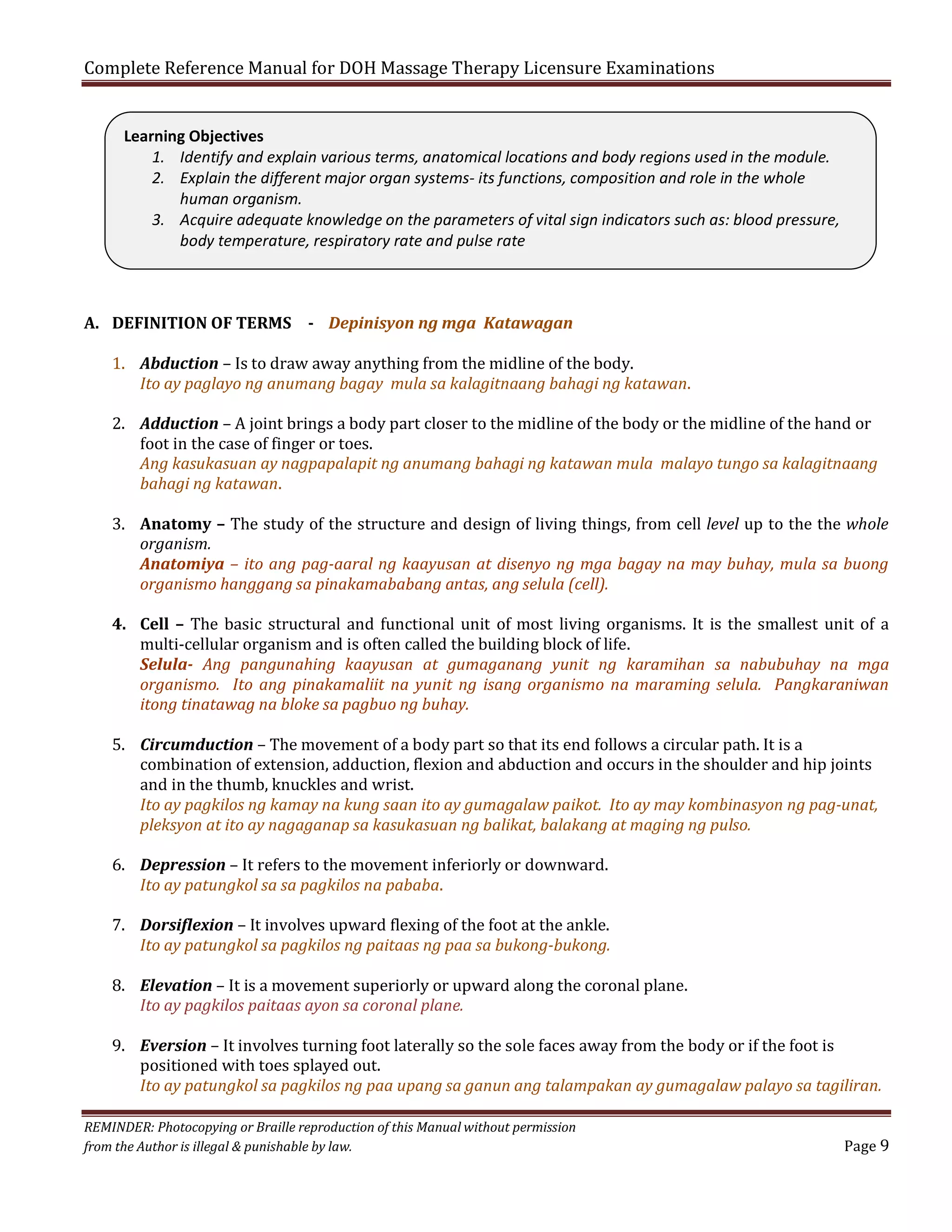 Complete Reference Manual for DOH Massage Therapy Licensure Examinations
Learning Objectives
1. Identify and explain various terms, anatomical locations and body regions used in the module.
2. Explain the different major organ systems- its functions, composition and role in the whole
human organism.
3. Acquire adequate knowledge on the parameters of vital sign indicators such as: blood pressure,
body temperature, respiratory rate and pulse rate

A. DEFINITION OF TERMS - Depinisyon ng mga Katawagan

1. Abduction – Is to draw away anything from the midline of the body.
Ito ay paglayo ng anumang bagay mula sa kalagitnaang bahagi ng katawan.

2. Adduction – A joint brings a body part closer to the midline of the body or the midline of the hand or
foot in the case of finger or toes.
Ang kasukasuan ay nagpapalapit ng anumang bahagi ng katawan mula malayo tungo sa kalagitnaang
bahagi ng katawan.

3. Anatomy – The study of the structure and design of living things, from cell level up to the the whole
organism.
Anatomiya – ito ang pag-aaral ng kaayusan at disenyo ng mga bagay na may buhay, mula sa buong
organismo hanggang sa pinakamababang antas, ang selula (cell).

4. Cell – The basic structural and functional unit of most living organisms. It is the smallest unit of a
multi-cellular organism and is often called the building block of life.
Selula- Ang pangunahing kaayusan at gumaganang yunit ng karamihan sa nabubuhay na mga
organismo. Ito ang pinakamaliit na yunit ng isang organismo na maraming selula. Pangkaraniwan
itong tinatawag na bloke sa pagbuo ng buhay.
5. Circumduction – The movement of a body part so that its end follows a circular path. It is a
combination of extension, adduction, flexion and abduction and occurs in the shoulder and hip joints
and in the thumb, knuckles and wrist.
Ito ay pagkilos ng kamay na kung saan ito ay gumagalaw paikot. Ito ay may kombinasyon ng pag-unat,
pleksyon at ito ay nagaganap sa kasukasuan ng balikat, balakang at maging ng pulso.

6. Depression – It refers to the movement inferiorly or downward.
Ito ay patungkol sa sa pagkilos na pababa.

7. Dorsiflexion – It involves upward flexing of the foot at the ankle.
Ito ay patungkol sa pagkilos ng paitaas ng paa sa bukong-bukong.

8. Elevation – It is a movement superiorly or upward along the coronal plane.
Ito ay pagkilos paitaas ayon sa coronal plane.

9. Eversion – It involves turning foot laterally so the sole faces away from the body or if the foot is
positioned with toes splayed out.
Ito ay patungkol sa pagkilos ng paa upang sa ganun ang talampakan ay gumagalaw palayo sa tagiliran.
REMINDER: Photocopying or Braille reproduction of this Manual without permission
from the Author is illegal & punishable by law.

Page 9

 