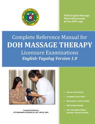 With Original Massage
Photo Illustrations
& Free DVD copy

Complete Reference Manual for
Licensure Examinations

DOH MASSAGE THERAPY
English-Tagalog Version 1.0

•
•

Complete & up-to-date

•

More photos, charts & tables

•
Compiled & Edited by
CPT BENJAMIN B EUGENIO JR, LMT, CIBTAC, MPA

Easy-to-read format

PWD & blind-friendly

•

The only English-Filipino
massage manual available
Page | 1

 