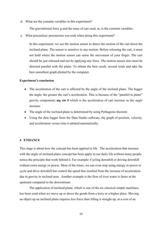 d. What are the constant variables in this experiment?

        The gravitational force g and the mass of cart used, m, is the constant variables.

e. What precaution/ precautions you took when doing this experiment?

        In this experiment, we use the motion sensor to detect the motion of the cart down the
        inclined plane. The sensor is sensitive to any motion. Before releasing the cart, it must
        not hold where the motion sensor can sense the movement of your finger. The cart
        should be just released and not by applying any force. The motion sensor also must be
        directed parallel with the plane. To obtain the best result, several trials and take the
        best smoothest graph plotted by the computer.

Experiment’s conclusion

        The acceleration of the cart is affected by the angle of the inclined plane. The bigger
        the angle; the greater the cart‟s acceleration. This is because of the “parallel to plane”
        gravity component; mg sin θ which is the acceleration of cart increase as the angle
        increase.
        The angle of the inclined plane is determined by using Pythagoras theorem
        Using the data logger from the Data Studio software, the graph of position, velocity,
        and acceleration versus time is plotted automatically.




4 ENHANCE

This stage is about how the concept has been applied in life. The acceleration that increase
with the angle of inclined plane concept has been apply in our daily life without many people
notice the principle that work behind it. For example: Cycling downhill or driving downhill
without extra energy or power. Most of the times, we can even stop using energy or power to
cycle and drive downhill but control the speed that resulted from the increase of acceleration
due to gravity in inclined area. Another example is the flow of river water is faster at the
upstream compared to the downstream.
        The application of inclined plane, which is one of the six classical simple machines,
has been used when we move up or down the goods from a lorry or a higher place. Moving
an object up an inclined plane requires less force than lifting it straight up, at a cost of an



                                                 13
 