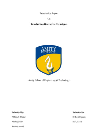 Presentation Report
On
Tubular Non Destructive Techniques
Amity School of Engineering & Technology
Submitted by: Submitted to:
Abhishek Thakur Dr Ravi Prakash
Akshay Mistri HOI, ASET
Sarthak Anand
 
