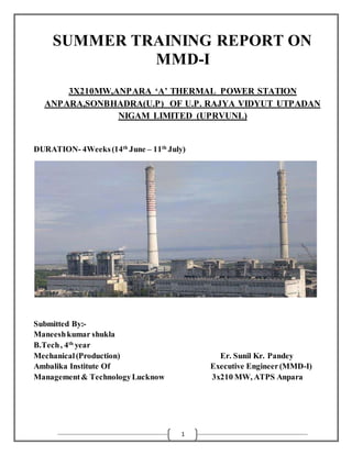 1
SUMMER TRAINING REPORT ON
MMD-I
3X210MW,ANPARA ‘A’ THERMAL POWER STATION
ANPARA,SONBHADRA(U.P) OF U.P. RAJYA VIDYUT UTPADAN
NIGAM LIMITED (UPRVUNL)
DURATION- 4Weeks(14th
June – 11th
July)
Submitted By:-
Maneeshkumar shukla
B.Tech, 4th
year
Mechanical(Production) Er. Sunil Kr. Pandey
Ambalika Institute Of Executive Engineer(MMD-I)
Management& TechnologyLucknow 3x210 MW, ATPS Anpara
 