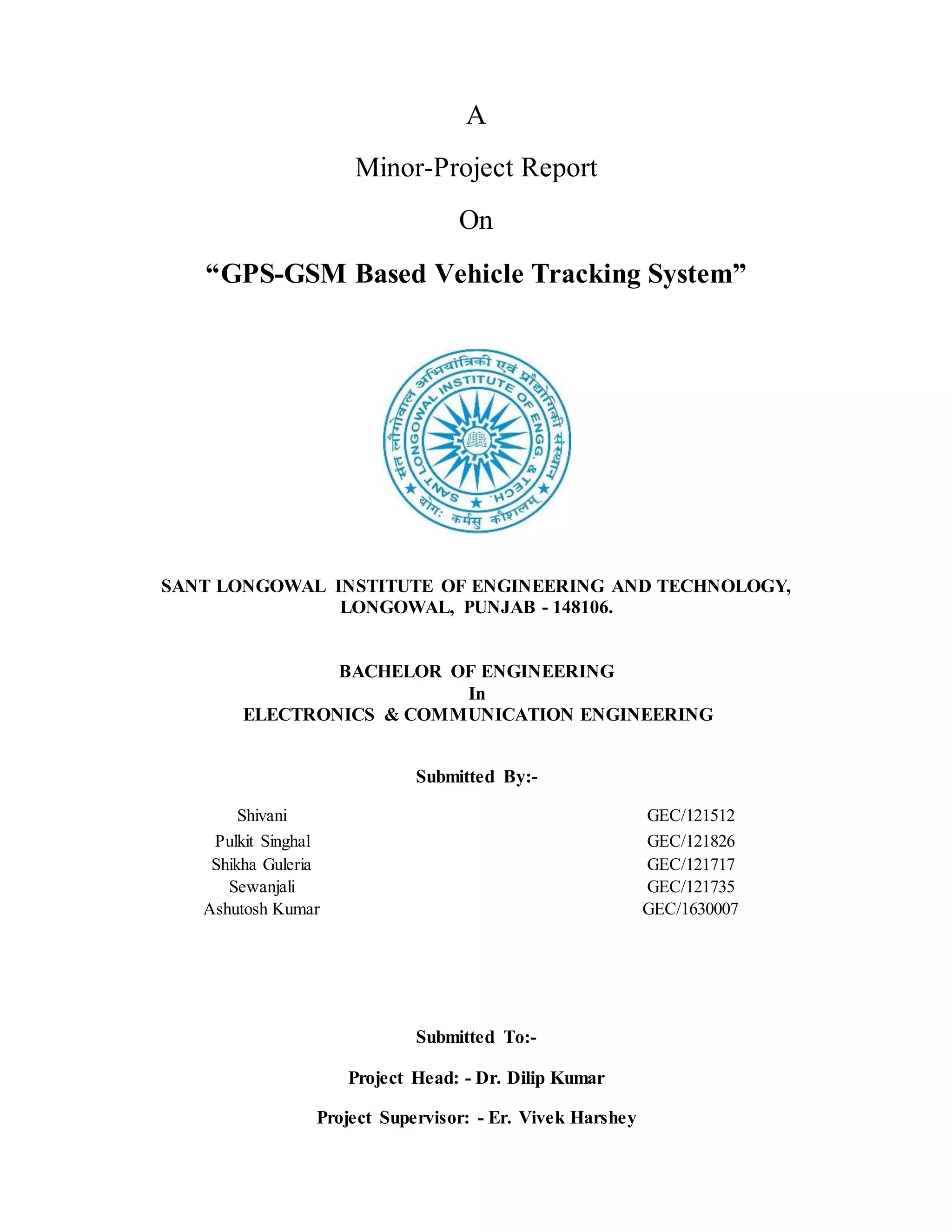 A
Minor-Project Report
On
“GPS-GSM Based Vehicle Tracking System”
SANT LONGOWAL INSTITUTE OF ENGINEERING AND TECHNOLOGY,
LONGOWAL, PUNJAB - 148106.
BACHELOR OF ENGINEERING
In
ELECTRONICS & COMMUNICATION ENGINEERING
Submitted By:-
Shivani GEC/121512
Pulkit Singhal GEC/121826
Shikha Guleria GEC/121717
Sewanjali GEC/121735
Ashutosh Kumar GEC/1630007
Submitted To:-
Project Head: - Dr. Dilip Kumar
Project Supervisor: - Er. Vivek Harshey
 