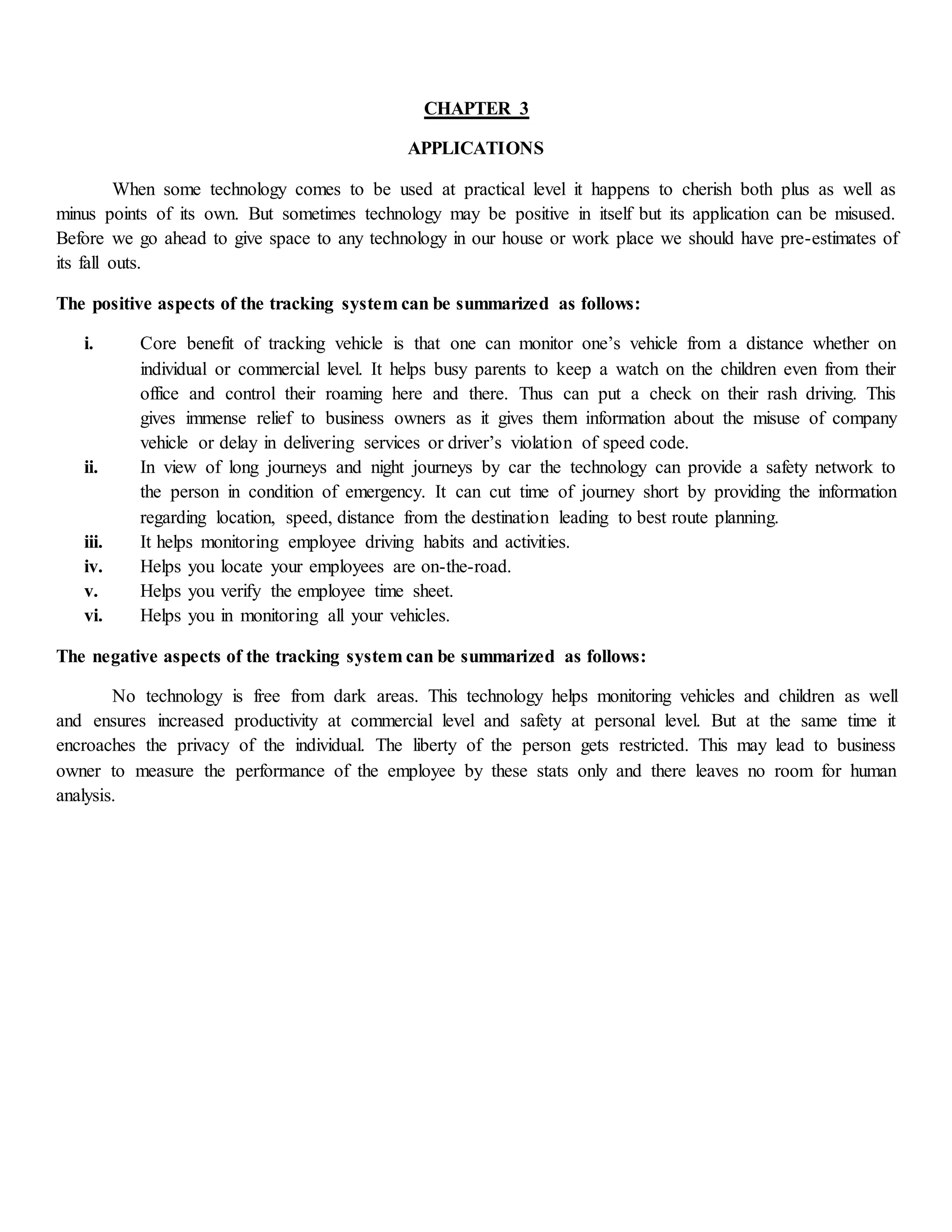 CHAPTER 3
APPLICATIONS
When some technology comes to be used at practical level it happens to cherish both plus as well as
minus points of its own. But sometimes technology may be positive in itself but its application can be misused.
Before we go ahead to give space to any technology in our house or work place we should have pre-estimates of
its fall outs.
The positive aspects of the tracking system can be summarized as follows:
i. Core benefit of tracking vehicle is that one can monitor one’s vehicle from a distance whether on
individual or commercial level. It helps busy parents to keep a watch on the children even from their
office and control their roaming here and there. Thus can put a check on their rash driving. This
gives immense relief to business owners as it gives them information about the misuse of company
vehicle or delay in delivering services or driver’s violation of speed code.
ii. In view of long journeys and night journeys by car the technology can provide a safety network to
the person in condition of emergency. It can cut time of journey short by providing the information
regarding location, speed, distance from the destination leading to best route planning.
iii. It helps monitoring employee driving habits and activities.
iv. Helps you locate your employees are on-the-road.
v. Helps you verify the employee time sheet.
vi. Helps you in monitoring all your vehicles.
The negative aspects of the tracking system can be summarized as follows:
No technology is free from dark areas. This technology helps monitoring vehicles and children as well
and ensures increased productivity at commercial level and safety at personal level. But at the same time it
encroaches the privacy of the individual. The liberty of the person gets restricted. This may lead to business
owner to measure the performance of the employee by these stats only and there leaves no room for human
analysis.
 