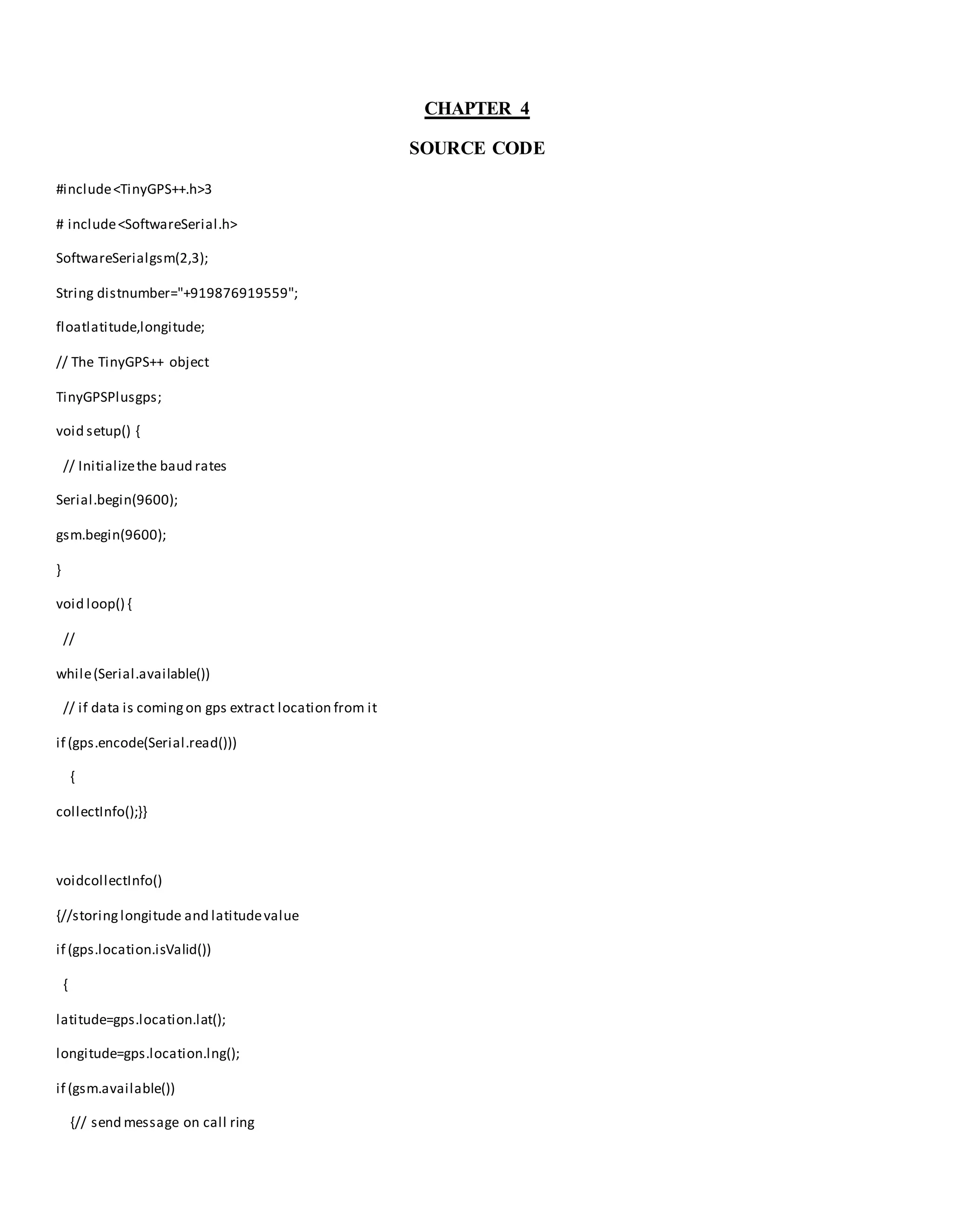 CHAPTER 4
SOURCE CODE
#include<TinyGPS++.h>3
# include<SoftwareSerial.h>
SoftwareSerialgsm(2,3);
String distnumber="+919876919559";
floatlatitude,longitude;
// The TinyGPS++ object
TinyGPSPlusgps;
void setup() {
// Initializethe baud rates
Serial.begin(9600);
gsm.begin(9600);
}
void loop() {
//
while(Serial.available())
// if data is comingon gps extract location from it
if (gps.encode(Serial.read()))
{
collectInfo();}}
voidcollectInfo()
{//storinglongitude and latitudevalue
if (gps.location.isValid())
{
latitude=gps.location.lat();
longitude=gps.location.lng();
if (gsm.available())
{// send message on call ring
 