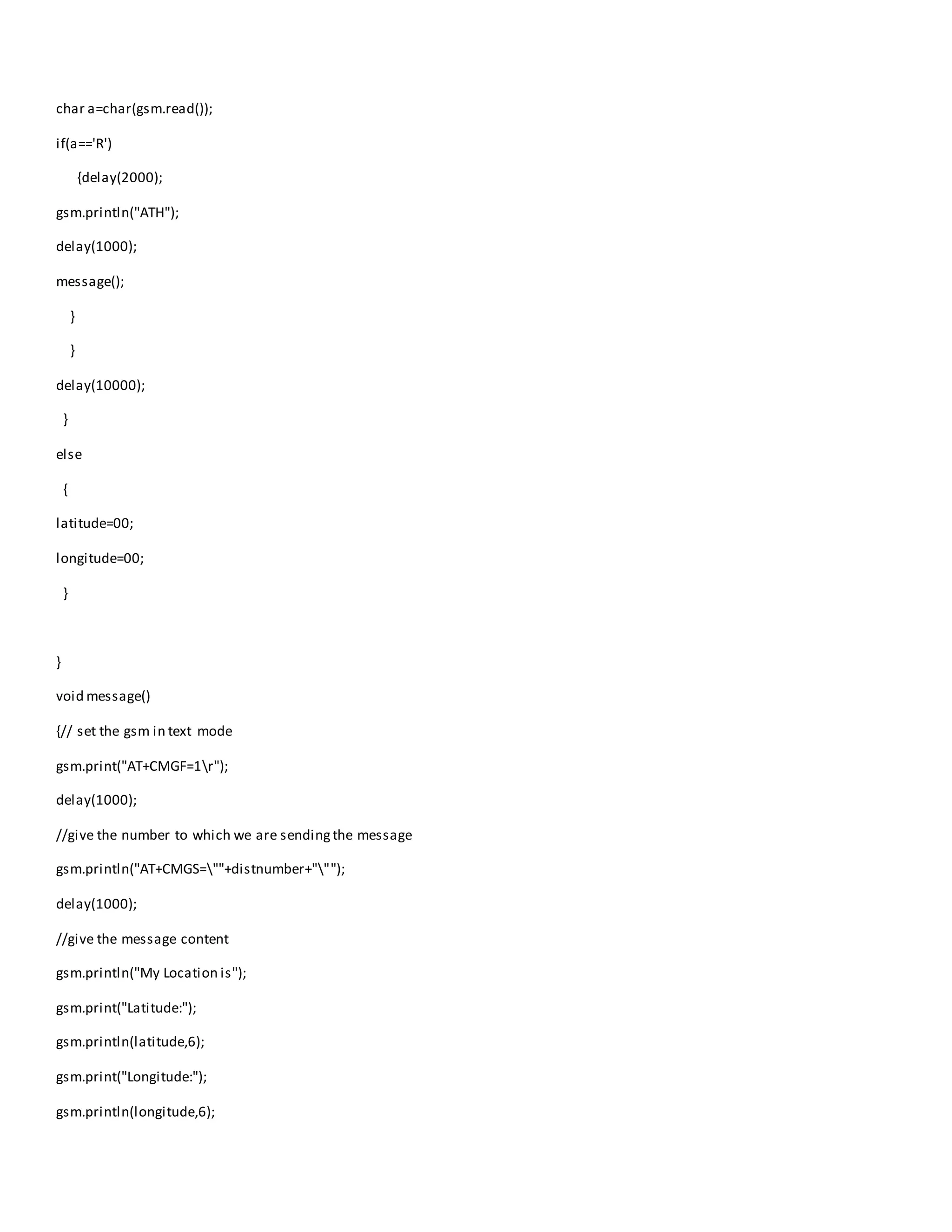 char a=char(gsm.read());
if(a=='R')
{delay(2000);
gsm.println("ATH");
delay(1000);
message();
}
}
delay(10000);
}
else
{
latitude=00;
longitude=00;
}
}
void message()
{// set the gsm in text mode
gsm.print("AT+CMGF=1r");
delay(1000);
//give the number to which we are sendingthe message
gsm.println("AT+CMGS=""+distnumber+""");
delay(1000);
//give the message content
gsm.println("My Location is");
gsm.print("Latitude:");
gsm.println(latitude,6);
gsm.print("Longitude:");
gsm.println(longitude,6);
 