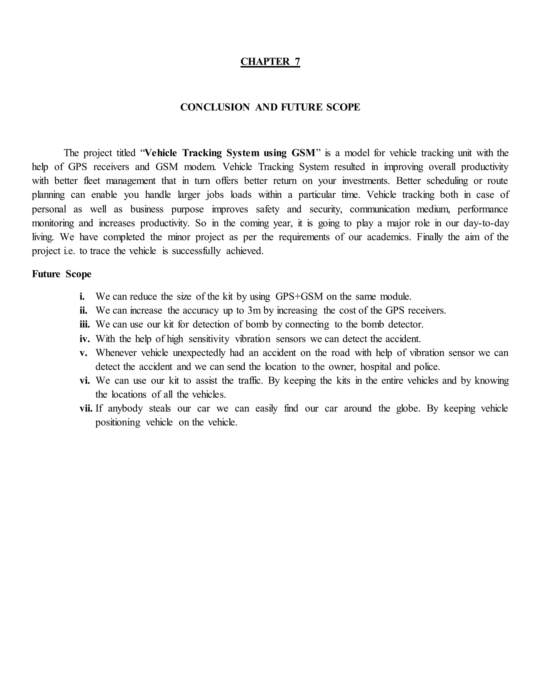CHAPTER 7
CONCLUSION AND FUTURE SCOPE
The project titled “Vehicle Tracking System using GSM” is a model for vehicle tracking unit with the
help of GPS receivers and GSM modem. Vehicle Tracking System resulted in improving overall productivity
with better fleet management that in turn offers better return on your investments. Better scheduling or route
planning can enable you handle larger jobs loads within a particular time. Vehicle tracking both in case of
personal as well as business purpose improves safety and security, communication medium, performance
monitoring and increases productivity. So in the coming year, it is going to play a major role in our day-to-day
living. We have completed the minor project as per the requirements of our academics. Finally the aim of the
project i.e. to trace the vehicle is successfully achieved.
Future Scope
i. We can reduce the size of the kit by using GPS+GSM on the same module.
ii. We can increase the accuracy up to 3m by increasing the cost of the GPS receivers.
iii. We can use our kit for detection of bomb by connecting to the bomb detector.
iv. With the help of high sensitivity vibration sensors we can detect the accident.
v. Whenever vehicle unexpectedly had an accident on the road with help of vibration sensor we can
detect the accident and we can send the location to the owner, hospital and police.
vi. We can use our kit to assist the traffic. By keeping the kits in the entire vehicles and by knowing
the locations of all the vehicles.
vii. If anybody steals our car we can easily find our car around the globe. By keeping vehicle
positioning vehicle on the vehicle.
 