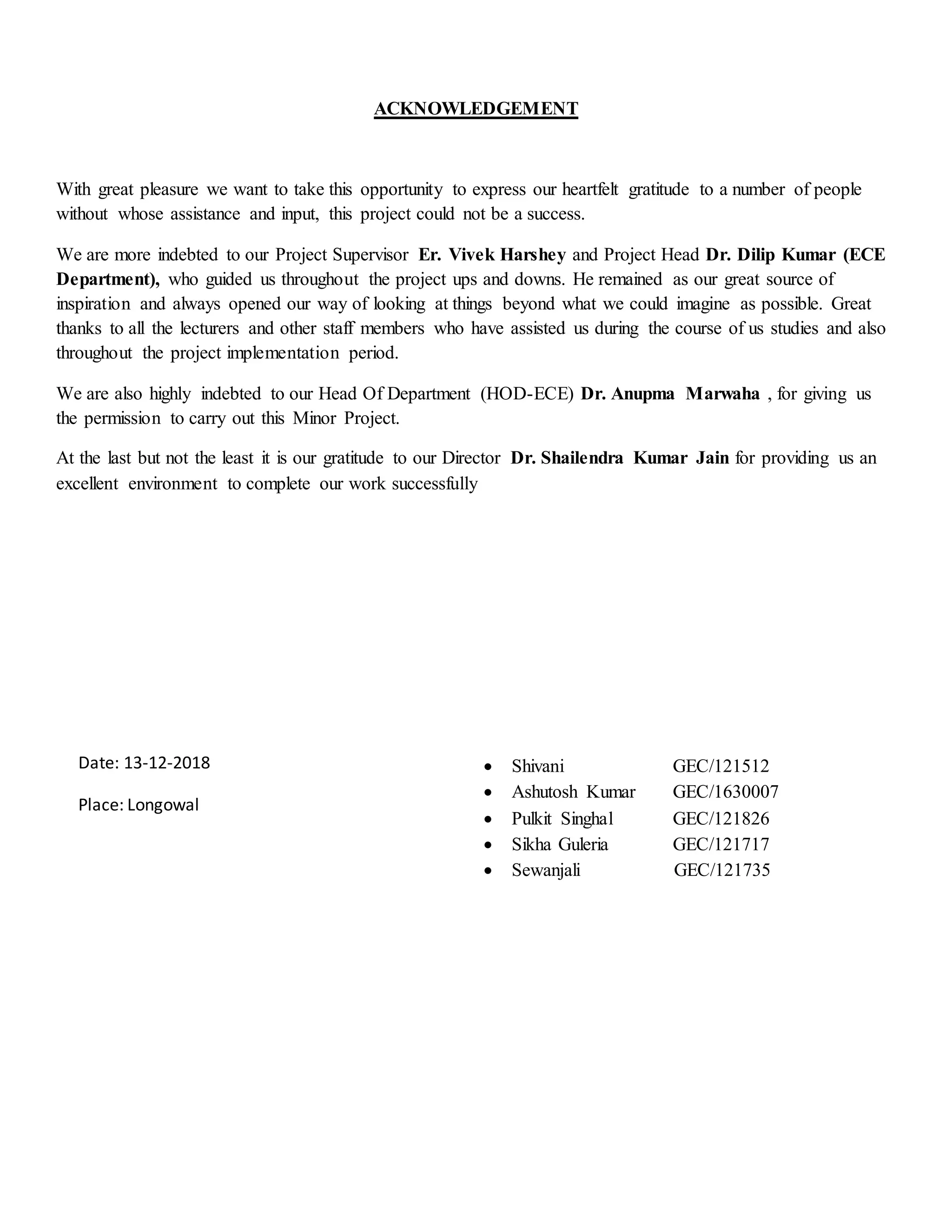 ACKNOWLEDGEMENT
With great pleasure we want to take this opportunity to express our heartfelt gratitude to a number of people
without whose assistance and input, this project could not be a success.
We are more indebted to our Project Supervisor Er. Vivek Harshey and Project Head Dr. Dilip Kumar (ECE
Department), who guided us throughout the project ups and downs. He remained as our great source of
inspiration and always opened our way of looking at things beyond what we could imagine as possible. Great
thanks to all the lecturers and other staff members who have assisted us during the course of us studies and also
throughout the project implementation period.
We are also highly indebted to our Head Of Department (HOD-ECE) Dr. Anupma Marwaha , for giving us
the permission to carry out this Minor Project.
At the last but not the least it is our gratitude to our Director Dr. Shailendra Kumar Jain for providing us an
excellent environment to complete our work successfully
 Shivani GEC/121512
 Ashutosh Kumar GEC/1630007
 Pulkit Singhal GEC/121826
 Sikha Guleria GEC/121717
 Sewanjali GEC/121735
Date: 13-12-2018
Place: Longowal
 