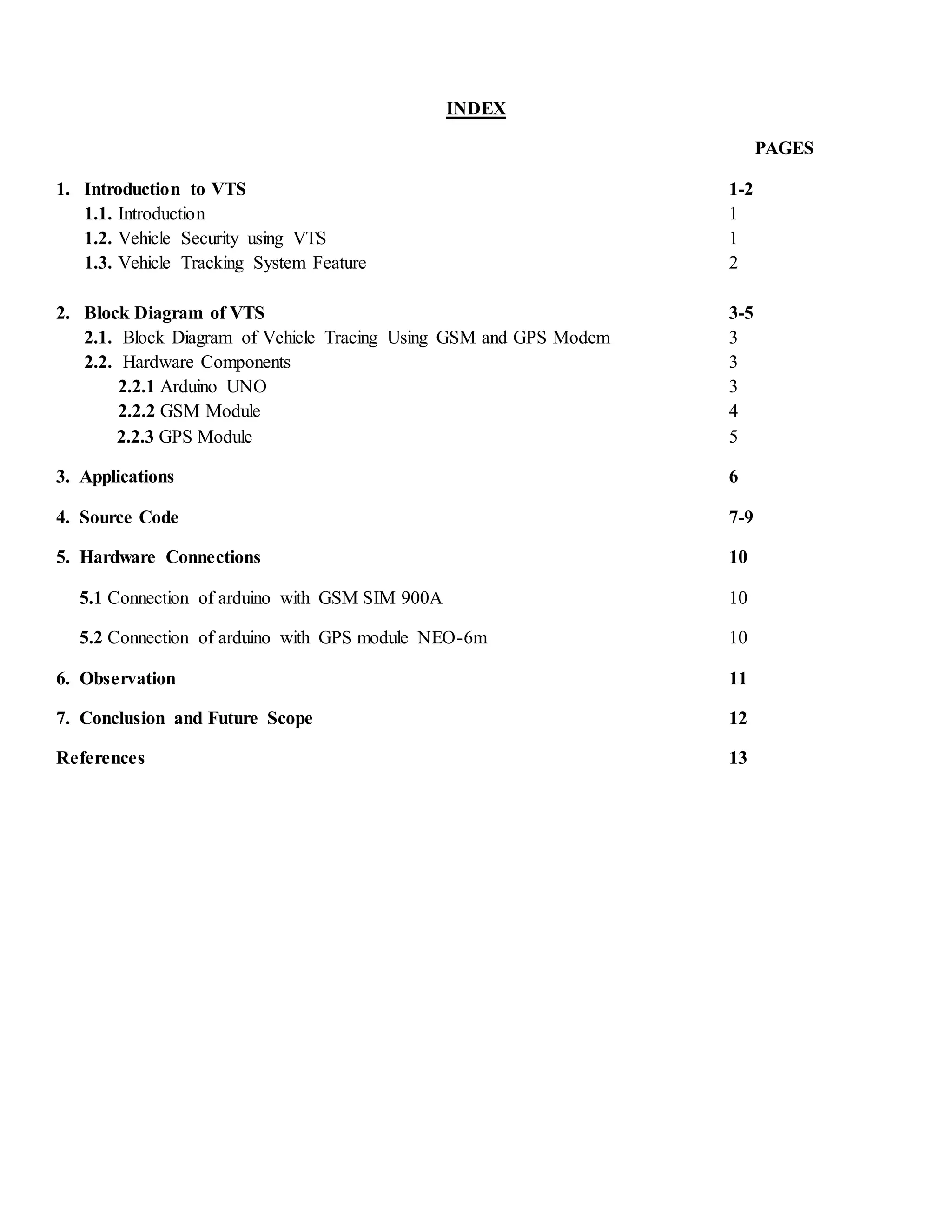 INDEX
PAGES
1. Introduction to VTS 1-2
1.1. Introduction 1
1.2. Vehicle Security using VTS 1
1.3. Vehicle Tracking System Feature 2
2. Block Diagram of VTS 3-5
2.1. Block Diagram of Vehicle Tracing Using GSM and GPS Modem 3
2.2. Hardware Components 3
2.2.1 Arduino UNO 3
2.2.2 GSM Module 4
2.2.3 GPS Module 5
3. Applications 6
4. Source Code 7-9
5. Hardware Connections 10
5.1 Connection of arduino with GSM SIM 900A 10
5.2 Connection of arduino with GPS module NEO-6m 10
6. Observation 11
7. Conclusion and Future Scope 12
References 13
 
