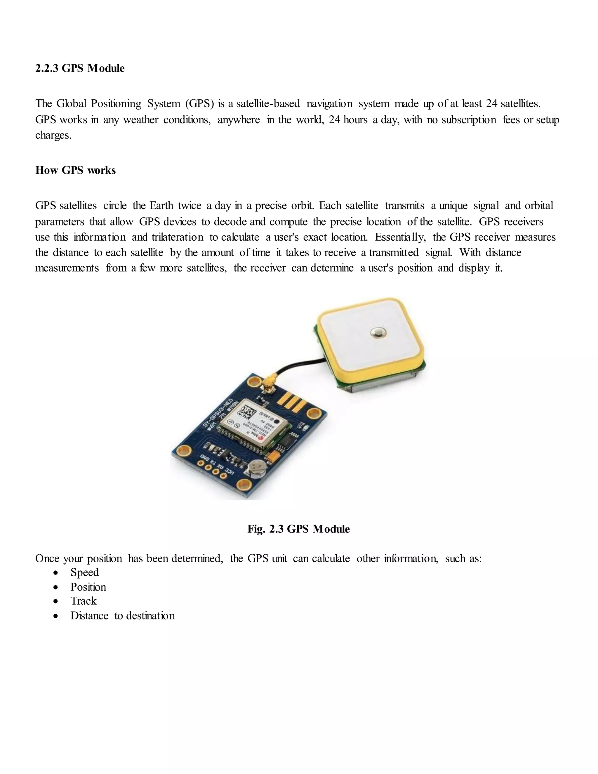 2.2.3 GPS Module
The Global Positioning System (GPS) is a satellite-based navigation system made up of at least 24 satellites.
GPS works in any weather conditions, anywhere in the world, 24 hours a day, with no subscription fees or setup
charges.
How GPS works
GPS satellites circle the Earth twice a day in a precise orbit. Each satellite transmits a unique signal and orbital
parameters that allow GPS devices to decode and compute the precise location of the satellite. GPS receivers
use this information and trilateration to calculate a user's exact location. Essentially, the GPS receiver measures
the distance to each satellite by the amount of time it takes to receive a transmitted signal. With distance
measurements from a few more satellites, the receiver can determine a user's position and display it.
Fig. 2.3 GPS Module
Once your position has been determined, the GPS unit can calculate other information, such as:
 Speed
 Position
 Track
 Distance to destination
 