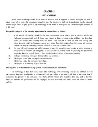 CHAPTER 3
APPLICATIONS
When some technology comes to be used at practical level it happens to cherish both plus as well as
minus points of its own. But sometimes technology may be positive in itself but its application can be misused.
Before we go ahead to give space to any technology in our house or work place we should have pre-estimates of
its fall outs.
The positive aspects of the tracking system can be summarized as follows:
i. Core benefit of tracking vehicle is that one can monitor one’s vehicle from a distance whether on
individual or commercial level. It helps busy parents to keep a watch on the children even from their
office and control their roaming here and there. Thus can put a check on their rash driving. This
gives immense relief to business owners as it gives them information about the misuse of company
vehicle or delay in delivering services or driver’s violation of speed code.
ii. In view of long journeys and night journeys by car the technology can provide a safety network to
the person in condition of emergency. It can cut time of journey short by providing the information
regarding location, speed, distance from the destination leading to best route planning.
iii. It helps monitoring employee driving habits and activities.
iv. Helps you locate your employees are on-the-road.
v. Helps you verify the employee time sheet.
vi. Helps you in monitoring all your vehicles.
The negative aspects of the tracking system can be summarized as follows:
No technology is free from dark areas. This technology helps monitoring vehicles and children as well
and ensures increased productivity at commercial level and safety at personal level. But at the same time it
encroaches the privacy of the individual. The liberty of the person gets restricted. This may lead to business
owner to measure the performance of the employee by these stats only and there leaves no room for human
analysis.
 