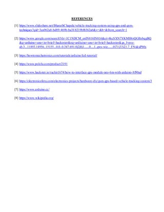 REFERENCES
[1] https://www.slideshare.net/BharathChapala/vehicle-tracking-system-using-gps-and-gsm-
techniques?qid=3ea962a8-bd89-469b-ba3f-8219bfb362a6&v=&b=&from_search=1
[2] https://www.google.com/search?rlz=1C1NDCM_enIN816IN816&ei=4kcSXN7YKMH6rQGBzbqgBQ
&q=ardiuino+uno+in+brief+hackester&oq=ardiuino+uno+in+brief+hackester&gs_l=psy-
ab.3...11893.14956..15155...0.0..0.347.691.0j2j0j1......0....1..gws-wiz.......0i71j33i21.7_FNukuPb0s
[3] https://howtomechatronics.com/tutorials/arduino/lcd-tutorial/
[4] https://www.pololu.com/product/2191
[5] https://www.hackster.io/ruchir1674/how-to-interface-gps-module-neo-6m-with-arduino-8f90ad
[6] https://electronicsforu.com/electronics-projects/hardware-diy/gsm-gps-based-vehicle-tracking-system/3
[7] https://www.arduino.cc/
[8] https://www.wikipedia.org/
 