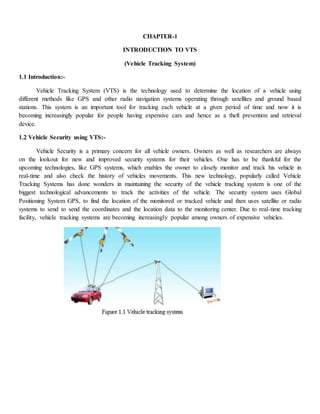 CHAPTER-1
INTRODUCTION TO VTS
(Vehicle Tracking System)
1.1 Introduction:-
Vehicle Tracking System (VTS) is the technology used to determine the location of a vehicle using
different methods like GPS and other radio navigation systems operating through satellites and ground based
stations. This system is an important tool for tracking each vehicle at a given period of time and now it is
becoming increasingly popular for people having expensive cars and hence as a theft prevention and retrieval
device.
1.2 Vehicle Security using VTS:-
Vehicle Security is a primary concern for all vehicle owners. Owners as well as researchers are always
on the lookout for new and improved security systems for their vehicles. One has to be thankful for the
upcoming technologies, like GPS systems, which enables the owner to closely monitor and track his vehicle in
real-time and also check the history of vehicles movements. This new technology, popularly called Vehicle
Tracking Systems has done wonders in maintaining the security of the vehicle tracking system is one of the
biggest technological advancements to track the activities of the vehicle. The security system uses Global
Positioning System GPS, to find the location of the monitored or tracked vehicle and then uses satellite or radio
systems to send to send the coordinates and the location data to the monitoring center. Due to real-time tracking
facility, vehicle tracking systems are becoming increasingly popular among owners of expensive vehicles.
 