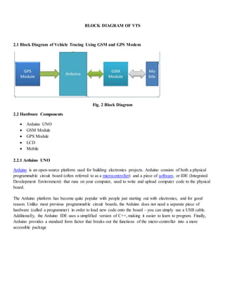 BLOCK DIAGRAM OF VTS
2.1 Block Diagram of Vehicle Tracing Using GSM and GPS Modem
Fig. 2 Block Diagram
2.2 Hardware Components
 Arduino UNO
 GSM Module
 GPS Module
 LCD
 Mobile
2.2.1 Arduino UNO
Arduino is an open-source platform used for building electronics projects. Arduino consists of both a physical
programmable circuit board (often referred to as a microcontroller) and a piece of software, or IDE (Integrated
Development Environment) that runs on your computer, used to write and upload computer code to the physical
board.
The Arduino platform has become quite popular with people just starting out with electronics, and for good
reason. Unlike most previous programmable circuit boards, the Arduino does not need a separate piece of
hardware (called a programmer) in order to load new code onto the board – you can simply use a USB cable.
Additionally, the Arduino IDE uses a simplified version of C++, making it easier to learn to program. Finally,
Arduino provides a standard form factor that breaks out the functions of the micro-controller into a more
accessible package
 
