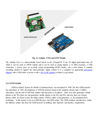 Fig. 2.2 Arduino UNO and GSM Module
The Arduino Uno is a microcontroller board based on the ATmega328. It has 20 digital input/output pins (of
which 6 can be used as PWM outputs and 6 can be used as analog inputs), a 16 MHz resonator, a USB
connection, a power jack, an in-circuit system programming (ICSP) header, and a reset button. It contains
everything needed to support the microcontroller; simply connect it to a computer (or appropriate wall power
adapter) with a USB cable or power it with a AC-to-DC adapter or battery to get started.
2.2.2 GSM Module
GSM (or Global System for Mobile Communications) was developed in 1990. The first GSM operator
has subscribers in 1991, the beginning of 1994 the network based on the standard, already had 1.3 million
subscribers, and the end of 1995 their number had increased to 10 million! There were first generation mobile
phones in the 70's, there are 2nd generation mobile phones in the 80's and 90's, and now there are 3rd gen
phones which are about to enter the Indian market. GSM is called a 2nd generation, or 2G communications
technology. In this project it acts as a SMS Receiver and SMS sender. The GSM technical specifications define
the different entities that form the GSM network by defining their functions and interface requirements.
 