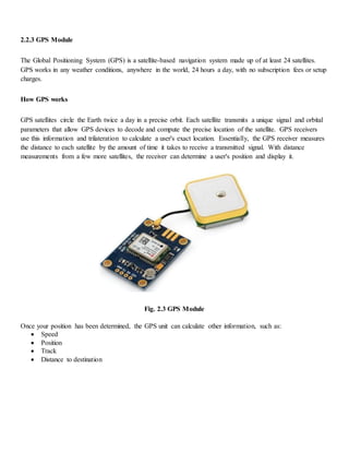 2.2.3 GPS Module
The Global Positioning System (GPS) is a satellite-based navigation system made up of at least 24 satellites.
GPS works in any weather conditions, anywhere in the world, 24 hours a day, with no subscription fees or setup
charges.
How GPS works
GPS satellites circle the Earth twice a day in a precise orbit. Each satellite transmits a unique signal and orbital
parameters that allow GPS devices to decode and compute the precise location of the satellite. GPS receivers
use this information and trilateration to calculate a user's exact location. Essentially, the GPS receiver measures
the distance to each satellite by the amount of time it takes to receive a transmitted signal. With distance
measurements from a few more satellites, the receiver can determine a user's position and display it.
Fig. 2.3 GPS Module
Once your position has been determined, the GPS unit can calculate other information, such as:
 Speed
 Position
 Track
 Distance to destination
 