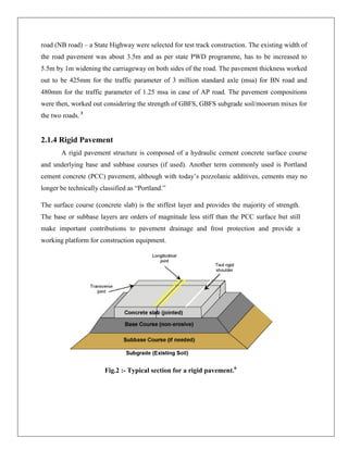 road (NB road) – a State Highway were selected for test track construction. The existing width of
the road pavement was about 3.5m and as per state PWD programme, has to be increased to
5.5m by 1m widening the carriageway on both sides of the road. The pavement thickness worked
out to be 425mm for the traffic parameter of 3 million standard axle (msa) for BN road and
480mm for the traffic parameter of 1.25 msa in case of AP road. The pavement compositions
were then, worked out considering the strength of GBFS, GBFS subgrade soil/moorum mixes for
the two roads. 3

2.1.4 Rigid Pavement
A rigid pavement structure is composed of a hydraulic cement concrete surface course
and underlying base and subbase courses (if used). Another term commonly used is Portland
cement concrete (PCC) pavement, although with today’s pozzolanic additives, cements may no
longer be technically classified as ―Portland.‖
The surface course (concrete slab) is the stiffest layer and provides the majority of strength.
The base or subbase layers are orders of magnitude less stiff than the PCC surface but still
make important contributions to pavement drainage and frost protection and provide a
working platform for construction equipment.

Fig.2 :- Typical section for a rigid pavement.6

 