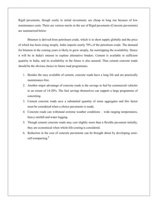 Rigid pavements, though costly in initial investment, are cheap in long run because of low
maintenance costs. There are various merits in the use of Rigid pavements (Concrete pavements)
are summarized below:
Bitumen is derived from petroleum crude, which is in short supply globally and the price
of which has been rising steeply. India imports nearly 70% of the petroleum crude. The demand
for bitumen in the coming years is likely to grow steeply, far outstripping the availability. Hence
it will be in India's interest to explore alternative binders. Cement is available in sufficient
quantity in India, and its availability in the future is also assured. Thus cement concrete roads
should be the obvious choice in future road programmes.
1. Besides the easy available of cement, concrete roads have a long life and are practically
maintenance-free.
2. Another major advantage of concrete roads is the savings in fuel by commercial vehicles
to an extent of 14-20%. The fuel savings themselves can support a large programme of
concreting.
3. Cement concrete roads save a substantial quantity of stone aggregates and this factor
must be considered when a choice pavements is made,
4. Concrete roads can withstand extreme weather conditions – wide ranging temperatures,
heavy rainfall and water logging.
5. Though cement concrete roads may cost slightly more than a flexible pavement initially,
they are economical when whole-life-costing is considered.
6. Reduction in the cost of concrete pavements can be brought about by developing semiself-compacting.3

 
