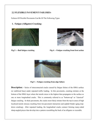 2.2 FLEXIBLE PAVEMENT FAILURESFailures Of Flexible Pavements Can Be Of The Following Types

1. Fatigue (Alligator) Cracking-

Fig.3 : - Bad fatigue cracking

Fig.4 : - Fatigue cracking from frost action

Fig.5 : - Fatigue cracking from edge failure

Description: - Series of interconnected cracks caused by fatigue failure of the HMA surface
(or stabilized base) under repeated traffic loading. In thin pavements, cracking initiates at the
bottom of the HMA layer where the tensile stress is the highest then propagates to the surface as
one or more longitudinal cracks. This is commonly referred to as "bottom-up" or "classical"
fatigue cracking. In thick pavements, the cracks most likely initiate from the top in areas of high
localized tensile stresses resulting from tire-pavement interaction and asphalt binder aging (topdown cracking). After repeated loading, the longitudinal cracks connect forming many-sided
sharp-angled pieces that develop into a pattern resembling the back of an alligator or crocodile.

 