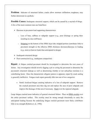 Problem: Indicator of structural failure, cracks allow moisture infiltration, roughness, may
further deteriorate to a pothole.

Possible Causes: Inadequate structural support, which can be caused by a myriad of things.
A few of the more common ones are listed here:
 Decrease in pavement load supporting characteristics
o

Loss of base, subbase or subgrade support (e.g., poor drainage or spring thaw
resulting in a less stiff base).

o

Stripping on the bottom of the HMA layer (the stripped portion contributes little to
pavement strength so the effective HMA thickness decreases)Increase in loading
(e.g., more or heavier loads than anticipated in design)

 Inadequate structural design
 Poor construction (e.g., inadequate compaction)

Repair: A fatigue cracked pavement should be investigated to determine the root cause of
failure. Any investigation should involve digging a pit or coring the pavement to determine the
pavement's structural makeup as well as determining whether or not subsurface moisture is a
contributing factor. Once the characteristic alligator pattern is apparent, repair by crack sealing
is generally ineffective. Fatigue crack repair generally falls into one of two categories:
Small, localized fatigue cracking indicative of a loss of subgrade support. Remove
the cracked pavement area then dig out and replace the area of poor subgrade and
improve the drainage of that area if necessary. Patch over the repaired subgrade.
Large fatigue cracked areas indicative of general structural failure. Place an HMA overlay over
the entire pavement surface. This overlay must be strong enough structurally to carry the
anticipated loading because the underlying fatigue cracked pavement most likely contributes
little or no strength (Roberts et. al., 1996).

 