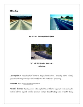 2.Bleeding-

Fig.6 :- BST bleeding in wheelpaths

Fig.7 :- HMA bleeding from overasphalting.

Description: A film of asphalt binder on the pavement surface. It usually creates a shiny,
glass-like reflecting surface (as in the third photo) that can become quite sticky.

Problem: Loss of skid resistance when wet.
Possible Causes: Bleeding occurs when asphalt binder fills the aggregate voids during hot
weather and then expands onto the pavement surface. Since bleeding is not reversible during

 