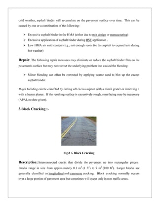 cold weather, asphalt binder will accumulate on the pavement surface over time. This can be
caused by one or a combination of the following:
 Excessive asphalt binder in the HMA (either due to mix design or manuacturing)
 Excessive application of asphalt binder during BST application .
 Low HMA air void content (e.g., not enough room for the asphalt to expand into during
hot weather)

Repair: The following repair measures may eliminate or reduce the asphalt binder film on the
pavement's surface but may not correct the underlying problem that caused the bleeding:
 Minor bleeding can often be corrected by applying coarse sand to blot up the excess
asphalt binder.
Major bleeding can be corrected by cutting off excess asphalt with a motor grader or removing it
with a heater planer. If the resulting surface is excessively rough, resurfacing may be necessary
(APAI, no date given).

3.Block Cracking :-

Fig.8 :- Block Cracking

Description: Interconnected cracks that divide the pavement up into rectangular pieces.
Blocks range in size from approximately 0.1 m2 (1 ft2) to 9 m2 (100 ft2). Larger blocks are
generally classified as longitudinal and transverse cracking. Block cracking normally occurs
over a large portion of pavement area but sometimes will occur only in non-traffic areas.

 