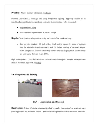 Problem: Allows moisture infiltration, roughness
Possible Causes: HMA shrinkage and daily temperature cycling. Typically caused by an
inability of asphalt binder to expand and contract with temperature cycles because of:
Asphalt binder aging
Poor choice of asphalt binder in the mix design

Repair: Strategies depend upon the severity and extent of the block cracking:
Low severity cracks (< 1/2 inch wide). Crack seal to prevent (1) entry of moisture
into the subgrade through the cracks and (2) further raveling of the crack edges.
HMA can provide years of satisfactory service after developing small cracks if they
are kept sealed (Roberts et. al., 1996).
High severity cracks (> 1/2 inch wide and cracks with raveled edges). Remove and replace the
cracked pavement layer with anoverlay

4.Corrugation and Shoving

Fig.9 :- Corrugation and Shoving

Description: A form of plastic movement typified by ripples (corrugation) or an abrupt wave
(shoving) across the pavement surface. The distortion is perpendicular to the traffic direction.

 
