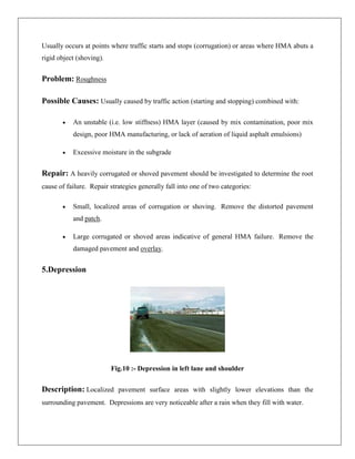 Usually occurs at points where traffic starts and stops (corrugation) or areas where HMA abuts a
rigid object (shoving).

Problem: Roughness
Possible Causes: Usually caused by traffic action (starting and stopping) combined with:
An unstable (i.e. low stiffness) HMA layer (caused by mix contamination, poor mix
design, poor HMA manufacturing, or lack of aeration of liquid asphalt emulsions)
Excessive moisture in the subgrade

Repair: A heavily corrugated or shoved pavement should be investigated to determine the root
cause of failure. Repair strategies generally fall into one of two categories:
Small, localized areas of corrugation or shoving. Remove the distorted pavement
and patch.
Large corrugated or shoved areas indicative of general HMA failure. Remove the
damaged pavement and overlay.

5.Depression

Fig.10 :- Depression in left lane and shoulder

Description: Localized pavement surface areas with slightly lower elevations than the
surrounding pavement. Depressions are very noticeable after a rain when they fill with water.

 