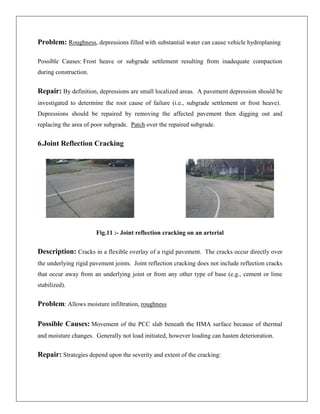 Problem: Roughness, depressions filled with substantial water can cause vehicle hydroplaning
Possible Causes: Frost heave or subgrade settlement resulting from inadequate compaction
during construction.

Repair: By definition, depressions are small localized areas. A pavement depression should be
investigated to determine the root cause of failure (i.e., subgrade settlement or frost heave).
Depressions should be repaired by removing the affected pavement then digging out and
replacing the area of poor subgrade. Patch over the repaired subgrade.

6.Joint Reflection Cracking

Fig.11 :- Joint reflection cracking on an arterial

Description: Cracks in a flexible overlay of a rigid pavement. The cracks occur directly over
the underlying rigid pavement joints. Joint reflection cracking does not include reflection cracks
that occur away from an underlying joint or from any other type of base (e.g., cement or lime
stabilized).

Problem: Allows moisture infiltration, roughness
Possible Causes: Movement of the PCC slab beneath the HMA surface because of thermal
and moisture changes. Generally not load initiated, however loading can hasten deterioration.

Repair: Strategies depend upon the severity and extent of the cracking:

 