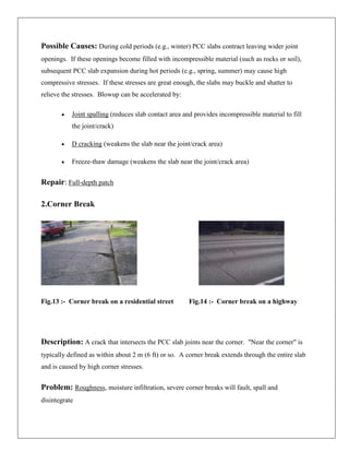 Possible Causes: During cold periods (e.g., winter) PCC slabs contract leaving wider joint
openings. If these openings become filled with incompressible material (such as rocks or soil),
subsequent PCC slab expansion during hot periods (e.g., spring, summer) may cause high
compressive stresses. If these stresses are great enough, the slabs may buckle and shatter to
relieve the stresses. Blowup can be accelerated by:
Joint spalling (reduces slab contact area and provides incompressible material to fill
the joint/crack)
D cracking (weakens the slab near the joint/crack area)
Freeze-thaw damage (weakens the slab near the joint/crack area)

Repair: Full-depth patch
2.Corner Break

Fig.13 :- Corner break on a residential street

Fig.14 :- Corner break on a highway

Description: A crack that intersects the PCC slab joints near the corner. "Near the corner" is
typically defined as within about 2 m (6 ft) or so. A corner break extends through the entire slab
and is caused by high corner stresses.

Problem: Roughness, moisture infiltration, severe corner breaks will fault, spall and
disintegrate

 