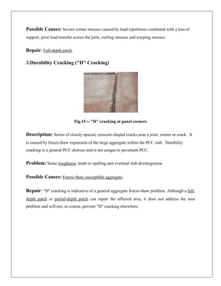 Possible Causes: Severe corner stresses caused by load repetitions combined with a loss of
support, poor load transfer across the joint, curling stresses and warping stresses.

Repair: Full-depth patch.
3.Durability Cracking ("D" Cracking)

Fig.15 :- "D" cracking at panel corners

Description: Series of closely spaced, crescent-shaped cracks near a joint, corner or crack. It
is caused by freeze-thaw expansion of the large aggregate within the PCC slab. Durability
cracking is a general PCC distress and is not unique to pavement PCC.

Problem: Some roughness, leads to spalling and eventual slab disintegration
Possible Causes: Freeze-thaw susceptible aggregate.
Repair: "D" cracking is indicative of a general aggregate freeze-thaw problem. Although a fulldepth patch or partial-depth patch can repair the affected area, it does not address the root
problem and will not, or course, prevent "D" cracking elsewhere.

 